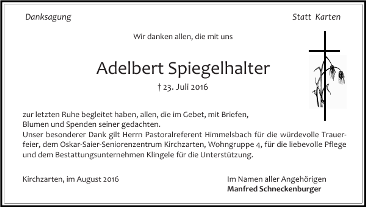 <p>Danksagung</p><p>Statt Karten<br />Wenn die Kraft zu Ende geht,<br />ist die Erlösung Gnade.<br />Wir danken allen, die mit uns</p><p>Wir nehmen Abschied von</p><p>Adelbert<br />Adelbert† 23.Spiegelhalter<br />Spiegelhalter<br />Juli 2016<br />„Alt-Rummlerhofbauer“</p><p>* 17. Mai 1931</p><p>† 23. Juli 2016</p><p>zur letzten Ruhe begleitet haben, allen, die im Gebet, mit Briefen,<br />Blumen und Spenden seiner gedachten.<br />Im Namenfür<br />aller<br />Traueranschrift:<br />Unser<br />besonderer Dank gilt Herrn Pastoralreferent Himmelsbach<br />dieAnverwandten<br />würdevolle TrauerManfred Schneckenburger<br />St. Gallerstraße<br />25<br />feier,<br />dem Oskar-Saier-Seniorenzentrum<br />Kirchzarten, Wohngruppe<br />4, für die liebevolle Pflege<br />mit Familie<br />79199<br />und<br />demKirchzarten<br />Bestattungsunternehmen Klingele für die Unterstützung.<br />Die im<br />Trauerfeier<br />findet am Donnerstag, den 28. Juli Im<br />2016<br />um 10.00<br />in der<br />Kirchzarten,<br />August 2016<br />Namen<br />allerUhr<br />Angehörigen<br />Pfarrkirche St. Gallus Kirchzarten statt; anschließend Beerdigung<br />dem Alten Friedhof.<br />Manfredauf<br />Schneckenburger</p>