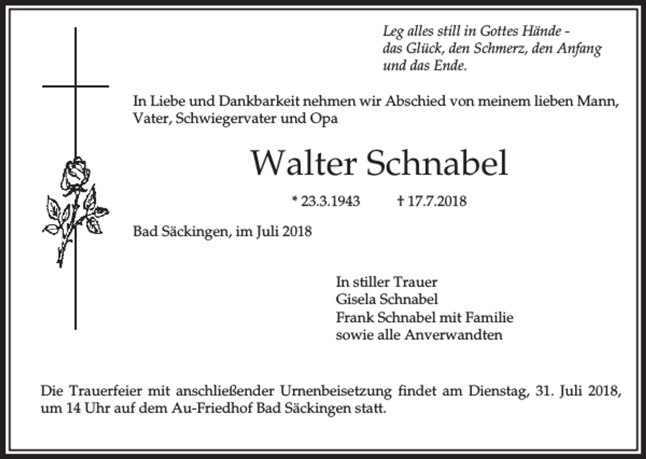 <p>Leg alles still in Gottes Hände das Glück, den Schmerz, den Anfang<br />und das Ende.<br />In Liebe und Dankbarkeit nehmen wir Abschied von meinem lieben Mann,<br />Vater, Schwiegervater und Opa</p><p>Walter Schnabel<br />* 23.3.1943</p><p>† 17.7.2018</p><p>Bad Säckingen, im Juli 2018<br />In stiller Trauer<br />Gisela Schnabel<br />Frank Schnabel mit Familie<br />sowie alle Anverwandten</p><p>Die Trauerfeier mit anschließender Urnenbeisetzung findet am Dienstag, 31. Juli 2018,<br />um 14 Uhr auf dem Au-Friedhof Bad Säckingen statt.</p>