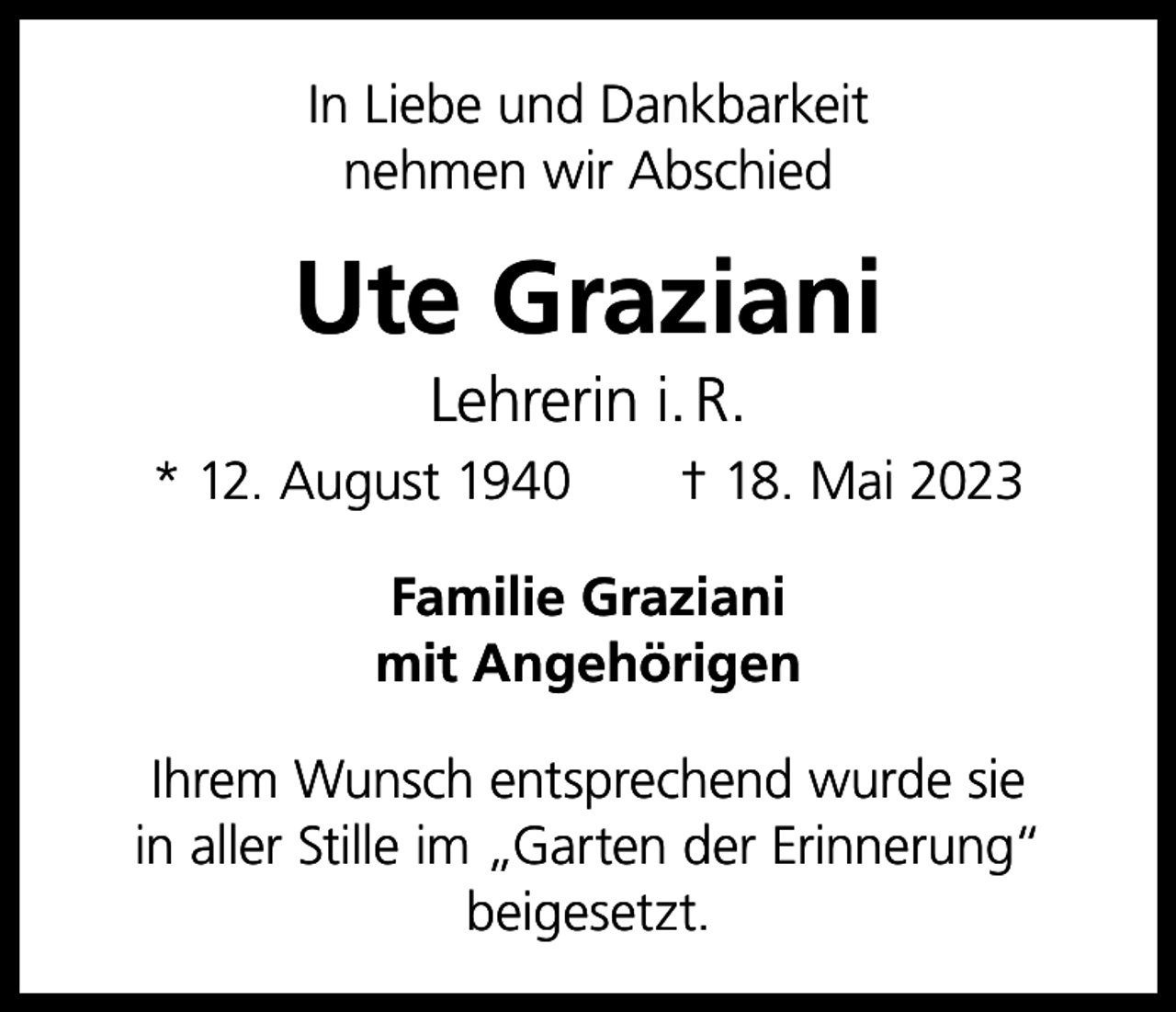 <p>In Liebe und Dankbarkeit<br />nehmen wir Abschied</p><p>Ute Graziani<br />Lehrerin i. R.<br />* 12. August 1940 † 18. Mai 2023<br />Familie Graziani<br />mit Angehörigen<br />Ihrem Wunsch entsprechend wurde sie<br />in aller Stille im „Garten der Erinnerung“<br />beigesetzt.</p>