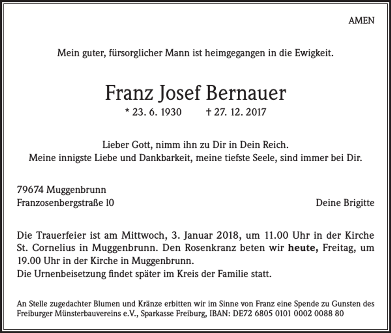 <p>AMEN</p><p>Mein guter, fürsorglicher Mann ist heimgegangen in die Ewigkeit.</p><p>Franz Josef Bernauer<br />* 23. 6. 1930</p><p>† 27. 12. 2017</p><p>Lieber Gott, nimm ihn zu Dir in Dein Reich.<br />Meine innigste Liebe und Dankbarkeit, meine tiefste Seele, sind immer bei Dir.<br />79674 Muggenbrunn<br />Franzosenbergstraße l0</p><p>Deine Brigitte</p><p>Die Trauerfeier ist am Mittwoch, 3. Januar 2018, um 11.00 Uhr in der Kirche<br />St. Cornelius in Muggenbrunn. Den Rosenkranz beten wir heute, Freitag, um<br />19.00 Uhr in der Kirche in Muggenbrunn.<br />Die Urnenbeisetzung findet später im Kreis der Familie statt.<br />An Stelle zugedachter Blumen und Kränze erbitten wir im Sinne von Franz eine Spende zu Gunsten des<br />Freiburger Münsterbauvereins e.V., Sparkasse Freiburg, IBAN: DE72 6805 0101 0002 0080</p>