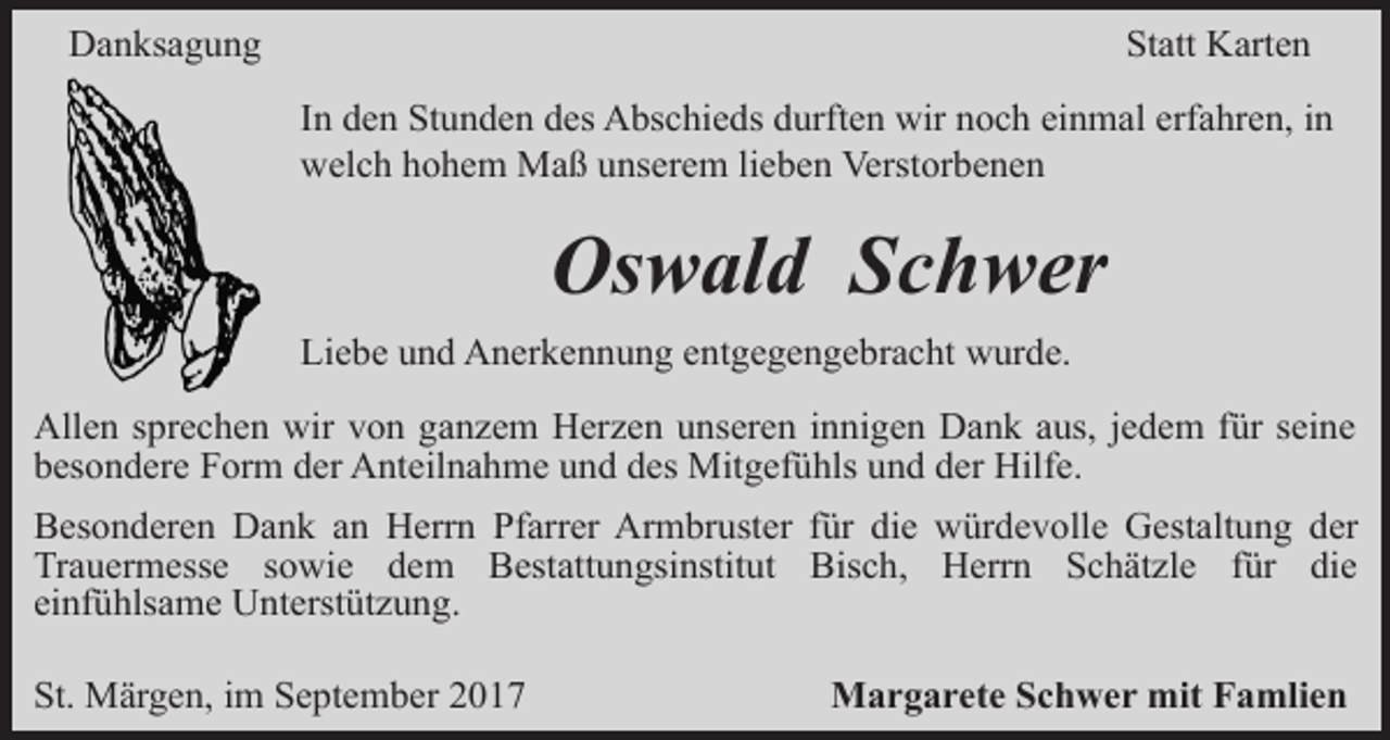 <p>Danksagung</p><p>Statt Karten<br />In den Stunden des Abschieds durften wir noch einmal erfahren, in<br />welch hohem Maß unserem lieben Verstorbenen</p><p>Oswald Schwer<br />Liebe und Anerkennung entgegengebracht wurde.<br />Allen sprechen wir von ganzem Herzen unseren innigen Dank aus, jedem für seine<br />besondere Form der Anteilnahme und des Mitgefühls und der Hilfe.<br />Besonderen Dank an Herrn Pfarrer Armbruster für die würdevolle Gestaltung der<br />Trauermesse sowie dem Bestattungsinstitut Bisch, Herrn Schätzle für die<br />einfühlsame Unterstützung.<br />St. Märgen, im September 2017</p><p>Margarete Schwer mit Famlien</p>