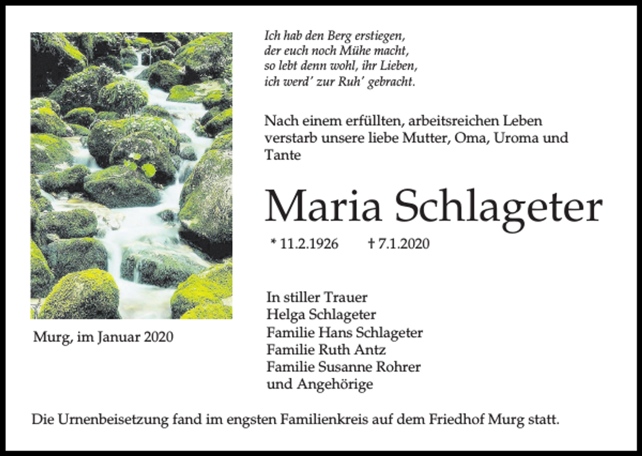 <p>Ich hab den Berg erstiegen,<br />der euch noch Mühe macht,<br />so lebt denn wohl, ihr Lieben,<br />ich werd' zur Ruh' gebracht.</p><p>Nach einem erfüllten, arbeitsreichen Leben<br />verstarb unsere liebe Mutter, Oma, Uroma und<br />Tante</p><p>Maria Schlageter<br />* 11.2.1926</p><p>Murg, im Januar 2020</p><p>† 7.1.2020</p><p>In stiller Trauer<br />Helga Schlageter<br />Familie Hans Schlageter<br />Familie Ruth Antz<br />Familie Susanne Rohrer<br />und Angehörige</p><p>Die Urnenbeisetzung fand im engsten Familienkreis auf dem Friedhof Murg statt.</p>