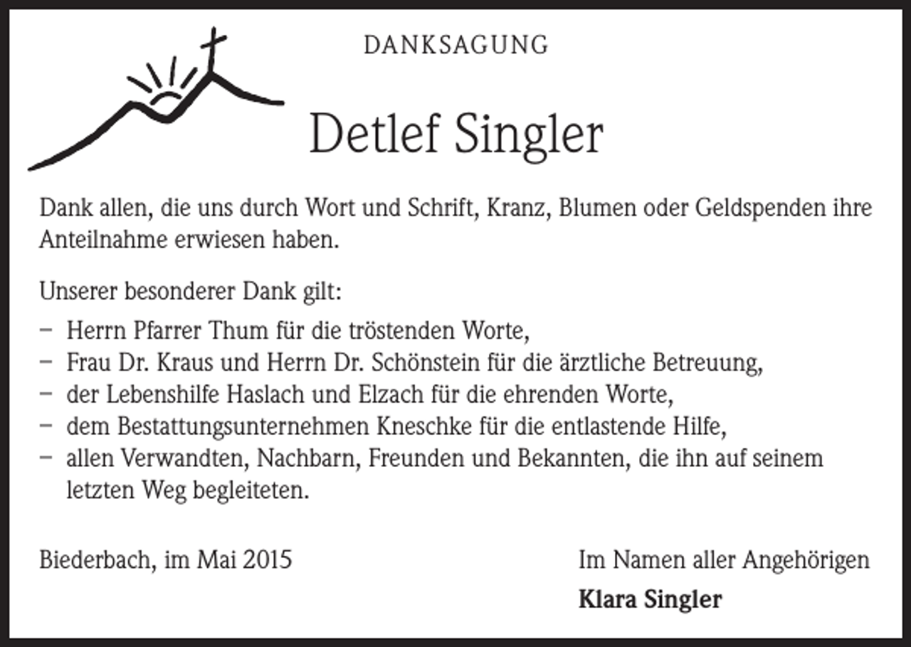 <p>DA N K SAG U NG</p><p>Detlef Singler<br />Dank allen, die uns durch Wort und Schrift, Kranz, Blumen oder Geldspenden ihre<br />Anteilnahme erwiesen haben.<br />Unserer besonderer Dank gilt:<br />– Herrn Pfarrer Thum für die tröstenden Worte,<br />– Frau Dr. Kraus und Herrn Dr. Schönstein für die ärztliche Betreuung,<br />– der Lebenshilfe Haslach und Elzach für die ehrenden Worte,<br />– dem Bestattungsunternehmen Kneschke für die entlastende Hilfe,<br />– allen Verwandten, Nachbarn, Freunden und Bekannten, die ihn auf seinem<br />letzten Weg begleiteten.<br />Biederbach, im Mai 2015</p><p>Im Namen aller Angehörigen<br />Klara Singler</p>