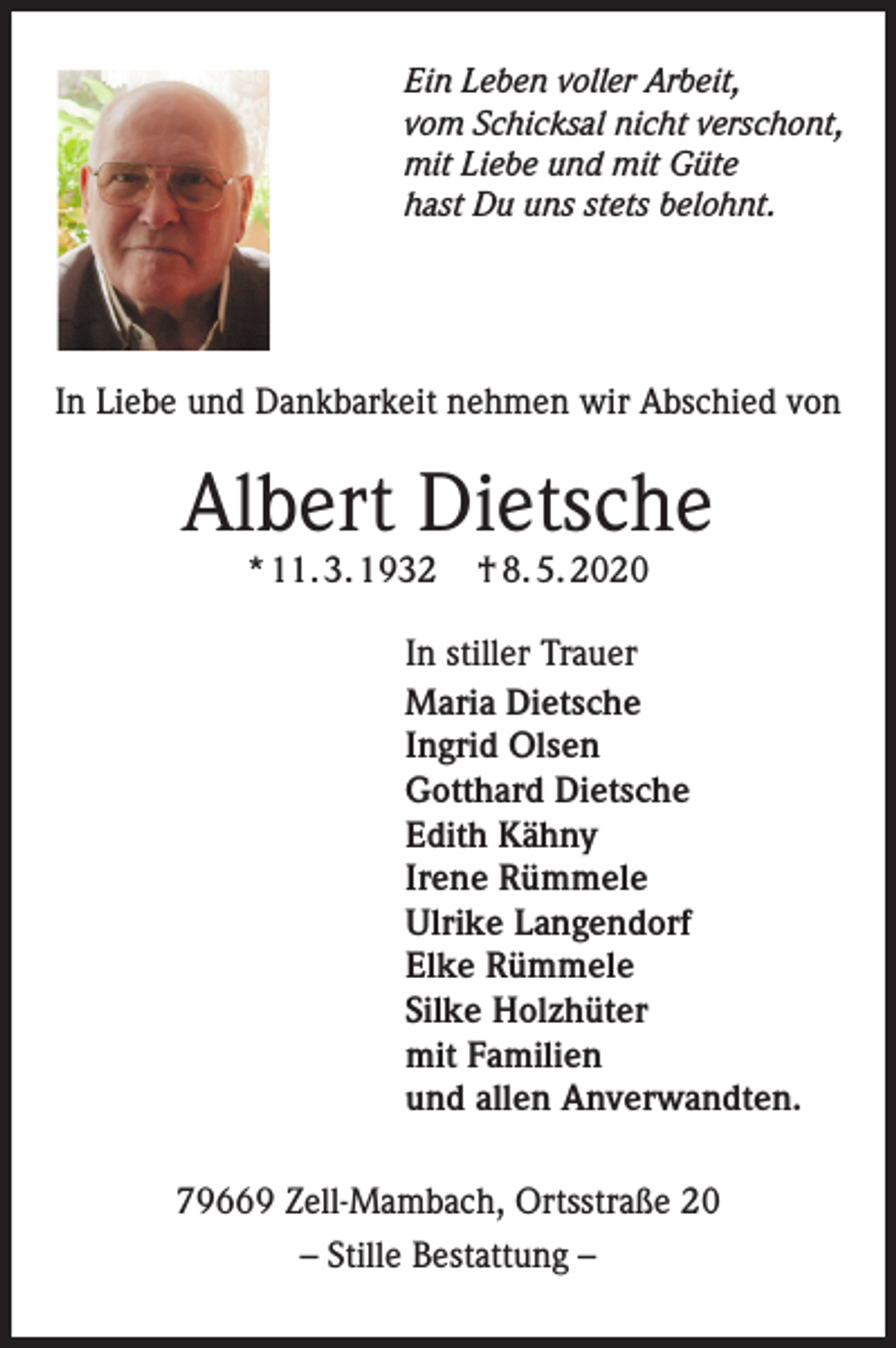 <p>Ein Leben voller Arbeit,<br />vom Schicksal nicht verschont,<br />mit Liebe und mit Güte<br />hast Du uns stets belohnt.</p><p>In Liebe und Dankbarkeit nehmen wir Abschied von</p><p>Albert Dietsche<br />* 11. 3. 1932</p><p>† 8. 5. 2020</p><p>In stiller Trauer<br />Maria Dietsche<br />Ingrid Olsen<br />Gotthard Dietsche<br />Edith Kähny<br />Irene Rümmele<br />Ulrike Langendorf<br />Elke Rümmele<br />Silke Holzhüter<br />mit Familien<br />und allen Anverwandten.<br />79669 Zell-Mambach, Ortsstraße 20<br />– Stille Bestattung –</p>