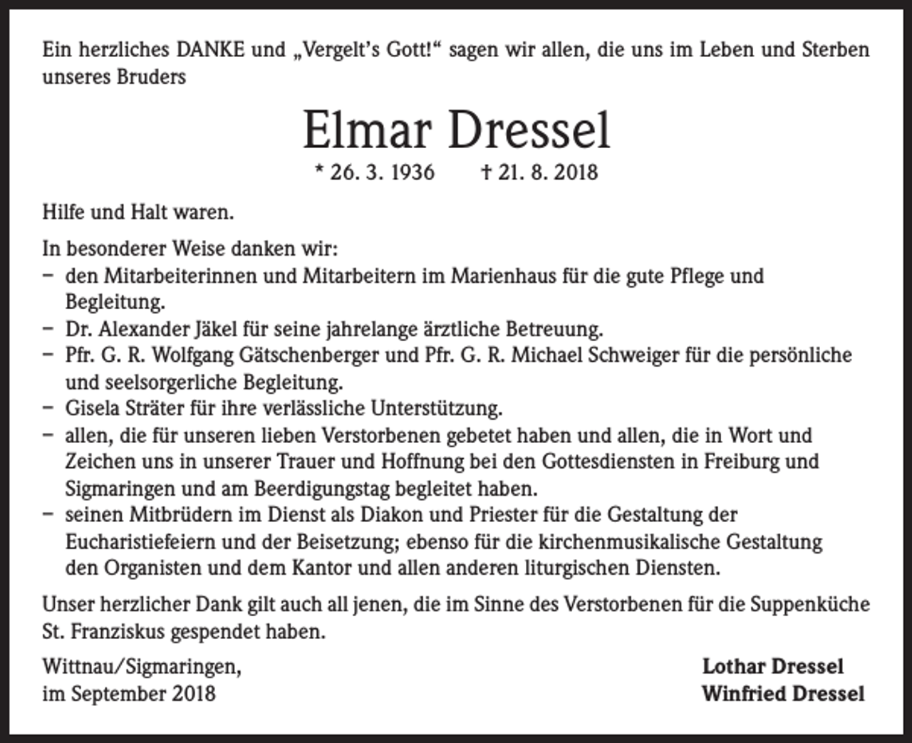 <p>Ein herzliches DANKE und „Vergelt’s Gott!“ sagen wir allen, die uns im Leben und Sterben<br />unseres Bruders</p><p>Elmar Dressel<br />* 26. 3. 1936 † 21. 8. 2018</p><p>Hilfe und Halt waren.<br />In besonderer Weise danken wir:<br />– den Mitarbeiterinnen und Mitarbeitern im Marienhaus für die gute Pflege und<br />Begleitung.<br />– Dr. Alexander Jäkel für seine jahrelange ärztliche Betreuung.<br />– Pfr. G. R. Wolfgang Gätschenberger und Pfr. G. R. Michael Schweiger für die persönliche<br />und seelsorgerliche Begleitung.<br />– Gisela Sträter für ihre verlässliche Unterstützung.<br />– allen, die für unseren lieben Verstorbenen gebetet haben und allen, die in Wort und<br />Zeichen uns in unserer Trauer und Hoffnung bei den Gottesdiensten in Freiburg und<br />Sigmaringen und am Beerdigungstag begleitet haben.<br />– seinen Mitbrüdern im Dienst als Diakon und Priester für die Gestaltung der<br />Eucharistiefeiern und der Beisetzung; ebenso für die kirchenmusikalische Gestaltung<br />den Organisten und dem Kantor und allen anderen liturgischen Diensten.<br />Unser herzlicher Dank gilt auch all jenen, die im Sinne des Verstorbenen für die Suppenküche<br />St. Franziskus gespendet haben.<br />Wittnau/Sigmaringen,<br />im September 2018</p><p>Lothar Dressel<br />Winfried Dressel</p>
