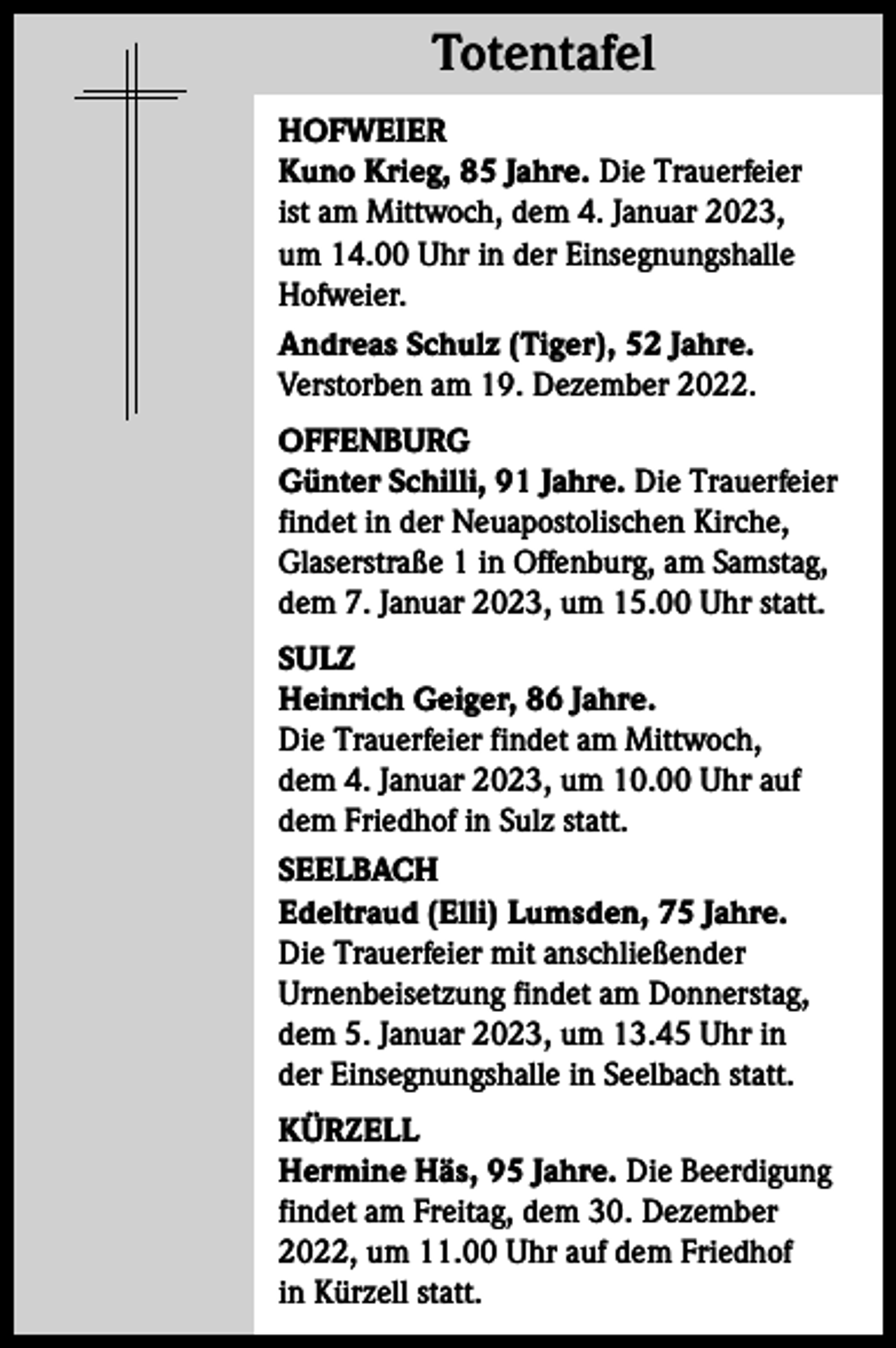 <p>Totentafel<br />Totentafel<br />HOFWEIER<br />Kuno Krieg, 85 Jahre. Die Trauerfeier<br />ist am Mittwoch, dem 4. Januar 2023,<br />um 14.00 Uhr in der Einsegnungshalle<br />Hofweier.<br />Andreas Schulz (Tiger), 52 Jahre.<br />Verstorben am 19. Dezember 2022.<br />OFFENBURG<br />Günter Schilli, 91 Jahre. Die Trauerfeier<br />findet in der Neuapostolischen Kirche,<br />Glaserstraße 1 in Offenburg, am Samstag,<br />dem 7. Januar 2023, um 15.00 Uhr statt.<br />SULZ<br />Heinrich Geiger, 86 Jahre.<br />Die Trauerfeier findet am Mittwoch,<br />dem 4. Januar 2023, um 10.00 Uhr auf<br />dem Friedhof in Sulz statt.<br />SEELBACH<br />Edeltraud (Elli) Lumsden, 75 Jahre.<br />Die Trauerfeier mit anschließender<br />Urnenbeisetzung findet am Donnerstag,<br />dem 5. Januar 2023, um 13.45 Uhr in<br />der Einsegnungshalle in Seelbach statt.<br />KÜRZELL<br />Hermine Häs, 95 Jahre. Die Beerdigung<br />findet am Freitag, dem 30. Dezember<br />2022, um 11.00 Uhr auf dem Friedhof<br />in Kürzell statt.</p>