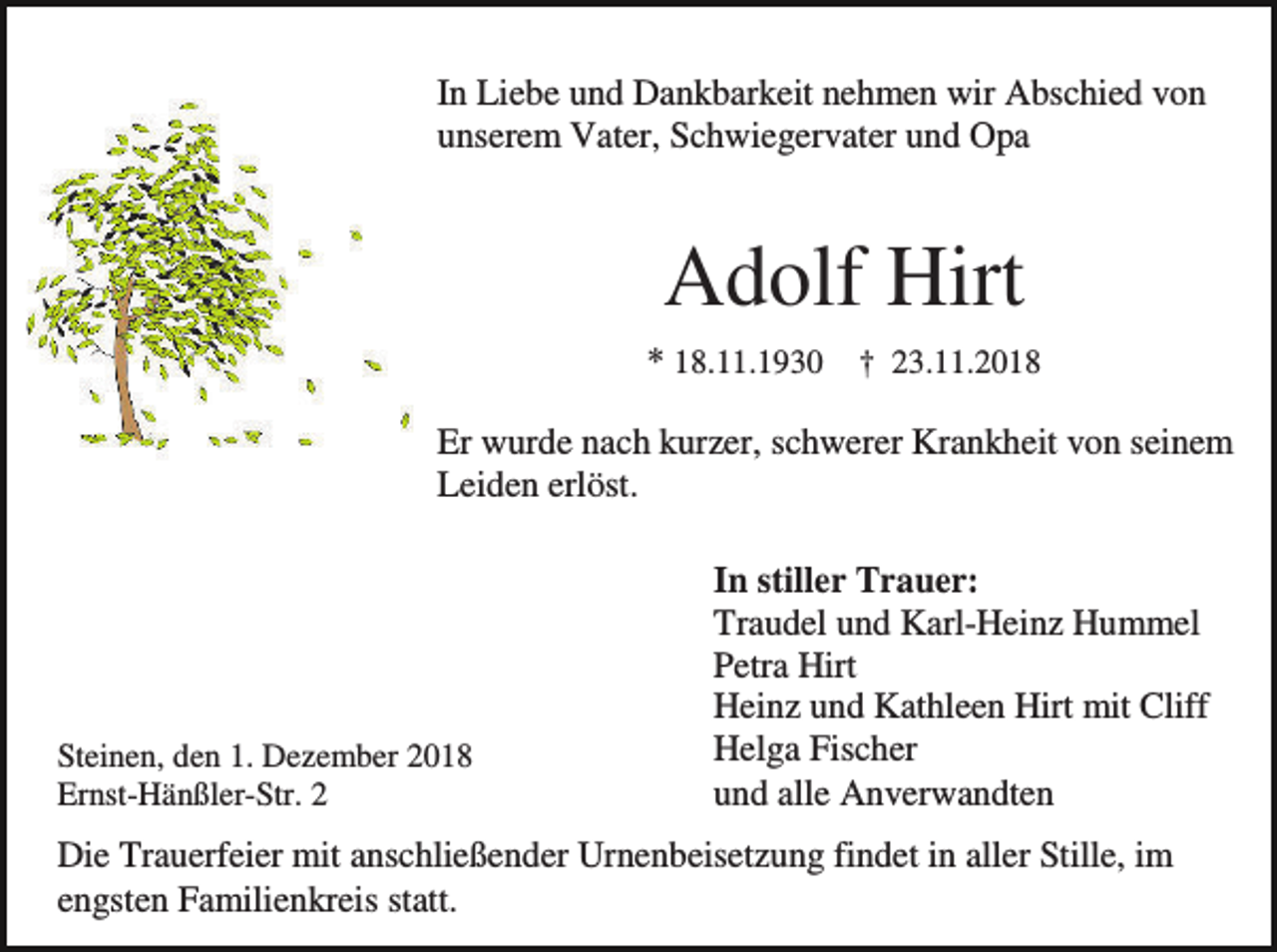 <p>In Liebe und Dankbarkeit nehmen wir Abschied von<br />unserem Vater, Schwiegervater und Opa</p><p>Adolf Hirt<br />* 18.11.1930 † 23.11.2018<br />Er wurde nach kurzer, schwerer Krankheit von seinem<br />Leiden erlöst.</p><p>Steinen, den 1. Dezember 2018<br />Ernst-Hänßler-Str. 2</p><p>In stiller Trauer:<br />Traudel und Karl-Heinz Hummel<br />Petra Hirt<br />Heinz und Kathleen Hirt mit Cliff<br />Helga Fischer<br />und alle Anverwandten</p><p>Die Trauerfeier mit anschließender Urnenbeisetzung findet in aller Stille, im<br />engsten Familienkreis statt.</p>