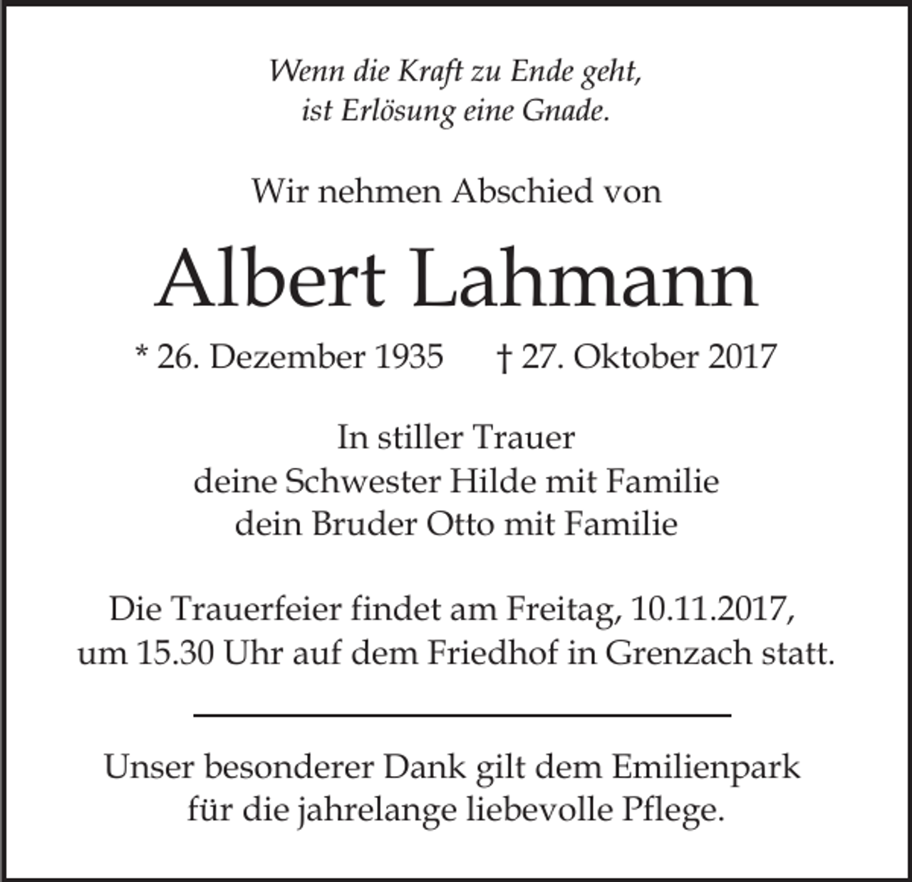 <p>Wenn<br />dieKrKraft<br />geht,<br />We<br />n n die<br />aft z zu<br />u E Ende<br />n de ge<br />ht,<br />ist Erlösung<br />Erl ös u n g eine<br />ei ne Gnade.<br />G n a de.<br />ist</p><p>Wirn nehmen<br />Wir<br />e h m e n AAbschied<br />b s c hi e d vvon<br />on</p><p>Albert<br />Al<br />b ert LLahmann<br />a h ma n n</p><p>* 26.<br />2 6. Dezember<br />D e z e m b er</p><p>2 7. Oktober<br />O kt o b er<br />†† 27.</p><p>IInn stiller<br />still er Trauer<br />Tr a u er<br />ddeine<br />ei n e SSchwester<br />c h w e st er Hilde<br />Hil d e mit<br />a mili e<br />mitFFamilie<br />Bruder<br />ddein<br />ei n Br<br />u d er Otto<br />Ott o mit<br />mit FFamilie<br />a mili e<br />Die<br />Di<br />e Tr<br />Trauerfeier<br />a u erf ei er fifindet<br />n d et aam<br />m FrFreitag,<br />eit a g, 0.11.2017,<br />0. . 2 0 1 7,<br />um<br />u m 115.30<br />5. 3 0 Uhr<br />U hr aauf<br />uf ddem<br />e m Friedhof<br />Fri e d h of iin<br />n Grenzach<br />Gr e n z a c h sstatt.<br />t att.<br />UUnser<br />n s er bbesonderer<br />e s o n d er er DDank<br />a n k gilt<br />gilt dem<br />d e m Emilienpark<br />E mili e n p ar k<br />f ür die<br />di e jjahrelange<br />a hr el a n g e li<br />e b ev oll e Pflege.<br />Pfl e g e.<br />für<br />liebevolle</p>