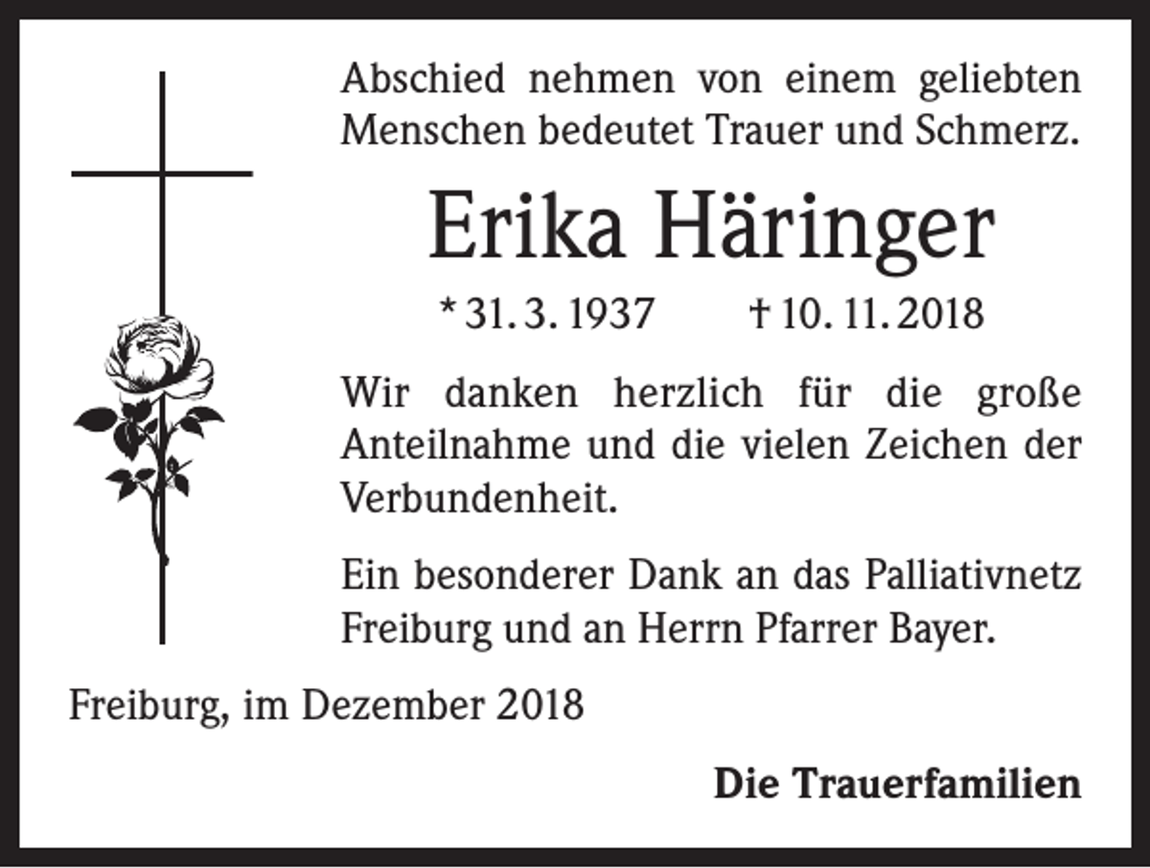 <p>Abschied nehmen von einem geliebten<br />Menschen bedeutet Trauer und Schmerz.</p><p>Erika Häringer<br />* 31. 3. 1937 † 10. 11. 2018<br />Wir danken herzlich für die große<br />Anteilnahme und die vielen Zeichen der<br />Verbundenheit.<br />Ein besonderer Dank an das Palliativnetz<br />Freiburg und an Herrn Pfarrer Bayer.<br />Freiburg, im Dezember 2018<br />Die Trauerfamilien</p>