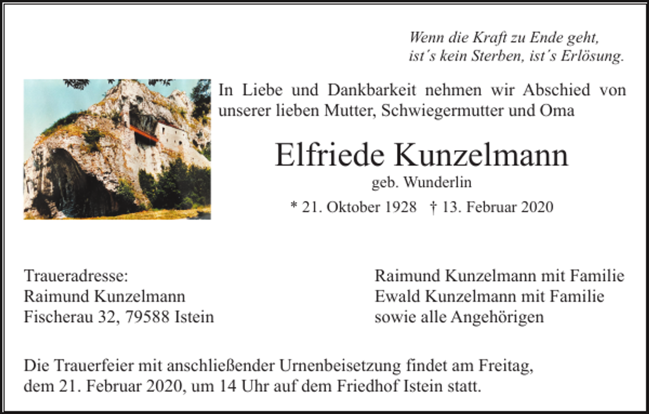 <p>Wenn die Kraft zu Ende geht,<br />ist´s kein Sterben, ist´s Erlösung.</p><p>In Liebe und Dankbarkeit nehmen wir Abschied von<br />unserer lieben Mutter, Schwiegermutter und Oma</p><p>Elfriede Kunzelmann<br />geb. Wunderlin<br />* 21. Oktober 1928 † 13. Februar 2020</p><p>Traueradresse:<br />Raimund Kunzelmann<br />Fischerau 32, 79588 Istein</p><p>Raimund Kunzelmann mit Familie<br />Ewald Kunzelmann mit Familie<br />sowie alle Angehörigen</p><p>Die Trauerfeier mit anschließender Urnenbeisetzung findet am Freitag,<br />dem 21. Februar 2020, um 14 Uhr auf dem Friedhof Istein statt.</p>
