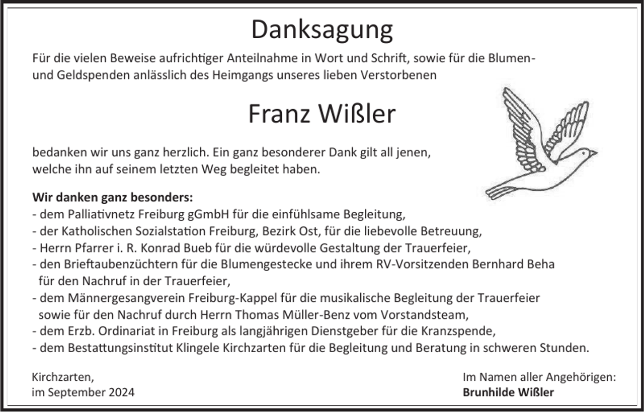 <p>Danksagung<br />Für die vielen Beweise aufrichtiger Anteilnahme in Wort und Schrift, sowie für die Blumenund Geldspenden anlässlich des Heimgangs unseres lieben Verstorbenen</p><p>Franz Wißler<br />bedanken wir uns ganz herzlich. Ein ganz besonderer Dank gilt all jenen,<br />welche ihn auf seinem letzten Weg begleitet haben.<br />Wir danken ganz besonders:<br />- dem Palliativnetz Freiburg gGmbH für die einfühlsame Begleitung,<br />- der Katholischen Sozialstation Freiburg, Bezirk Ost, für die liebevolle Betreuung,<br />- Herrn Pfarrer i. R. Konrad Bueb für die würdevolle Gestaltung der Trauerfeier,<br />- den Brieftaubenzüchtern für die Blumengestecke und ihrem RV-Vorsitzenden Bernhard Beha<br />für den Nachruf in der Trauerfeier,<br />- dem Männergesangverein Freiburg-Kappel für die musikalische Begleitung der Trauerfeier<br />sowie für den Nachruf durch Herrn Thomas Müller-Benz vom Vorstandsteam,<br />- dem Erzb. Ordinariat in Freiburg als langjährigen Dienstgeber für die Kranzspende,<br />- dem Bestattungsinstitut Klingele Kirchzarten für die Begleitung und Beratung in schweren Stunden.<br />Kirchzarten,<br />im September 2024</p><p>Im Namen aller Angehörigen:<br />Brunhilde Wißler</p>