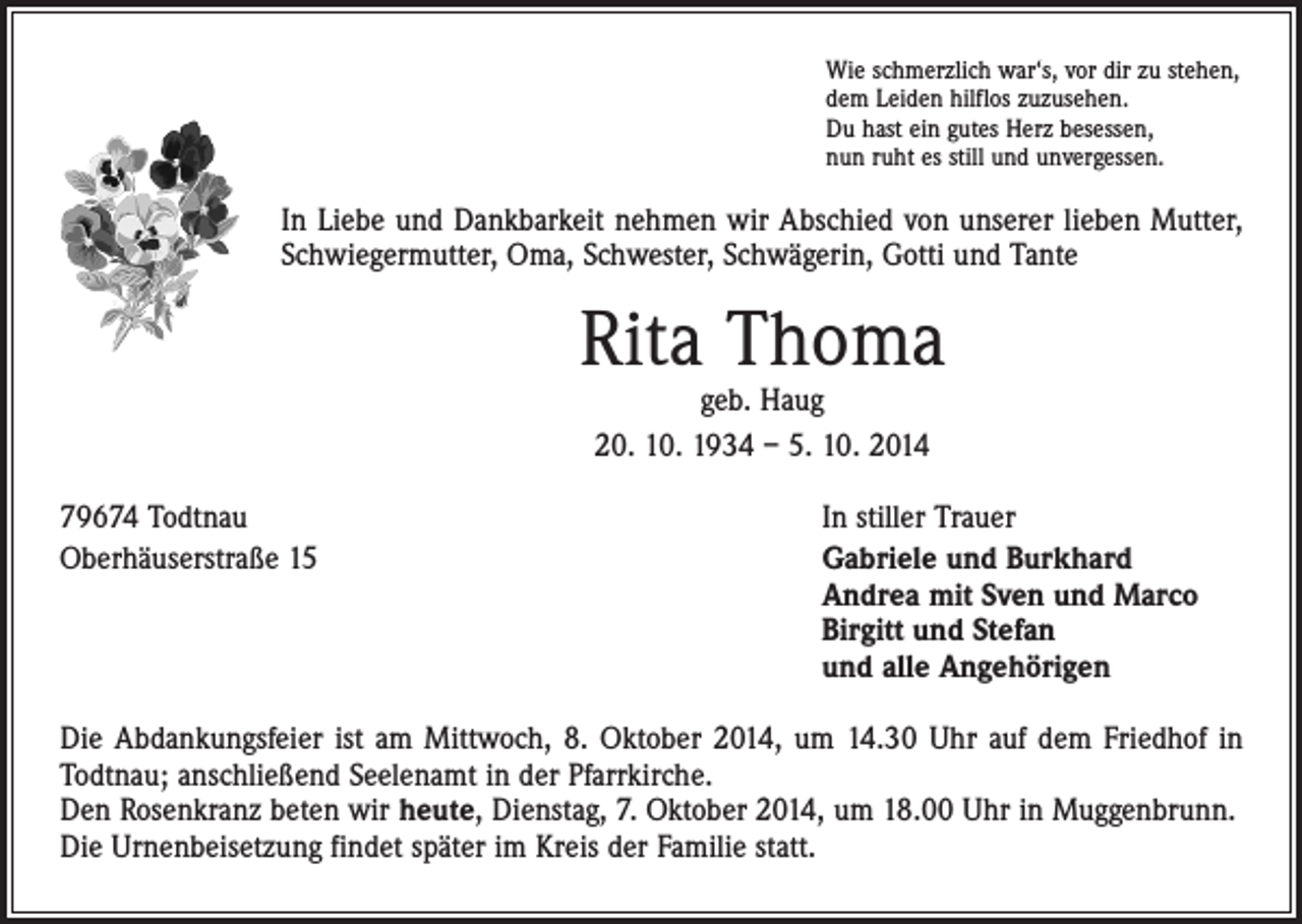 <p>Wie schmerzlich war‘s, vor dir zu stehen,<br />dem Leiden hilflos zuzusehen.<br />Du hast ein gutes Herz besessen,<br />nun ruht es still und unvergessen.</p><p>In Liebe und Dankbarkeit nehmen wir Abschied von unserer lieben Mutter,<br />Schwiegermutter, Oma, Schwester, Schwägerin, Gotti und Tante</p><p>Rita Thoma<br />geb. Haug<br />20. 10. 1934 – 5. 10. 2014</p><p>79674 Todtnau<br />In stiller Trauer<br />Oberhäuserstraße 15 Gabriele und Burkhard<br />Andrea mit Sven und Marco<br />Birgitt und Stefan<br />und alle Angehörigen<br />Die Abdankungsfeier ist am Mittwoch, 8. Oktober 2014, um 14.30 Uhr auf dem Friedhof in<br />Todtnau; anschließend Seelenamt in der Pfarrkirche.<br />Den Rosenkranz beten wir heute, Dienstag, 7. Oktober 2014, um 18.00 Uhr in Muggenbrunn.<br />Die Urnenbeisetzung findet später im Kreis der Familie statt.</p>