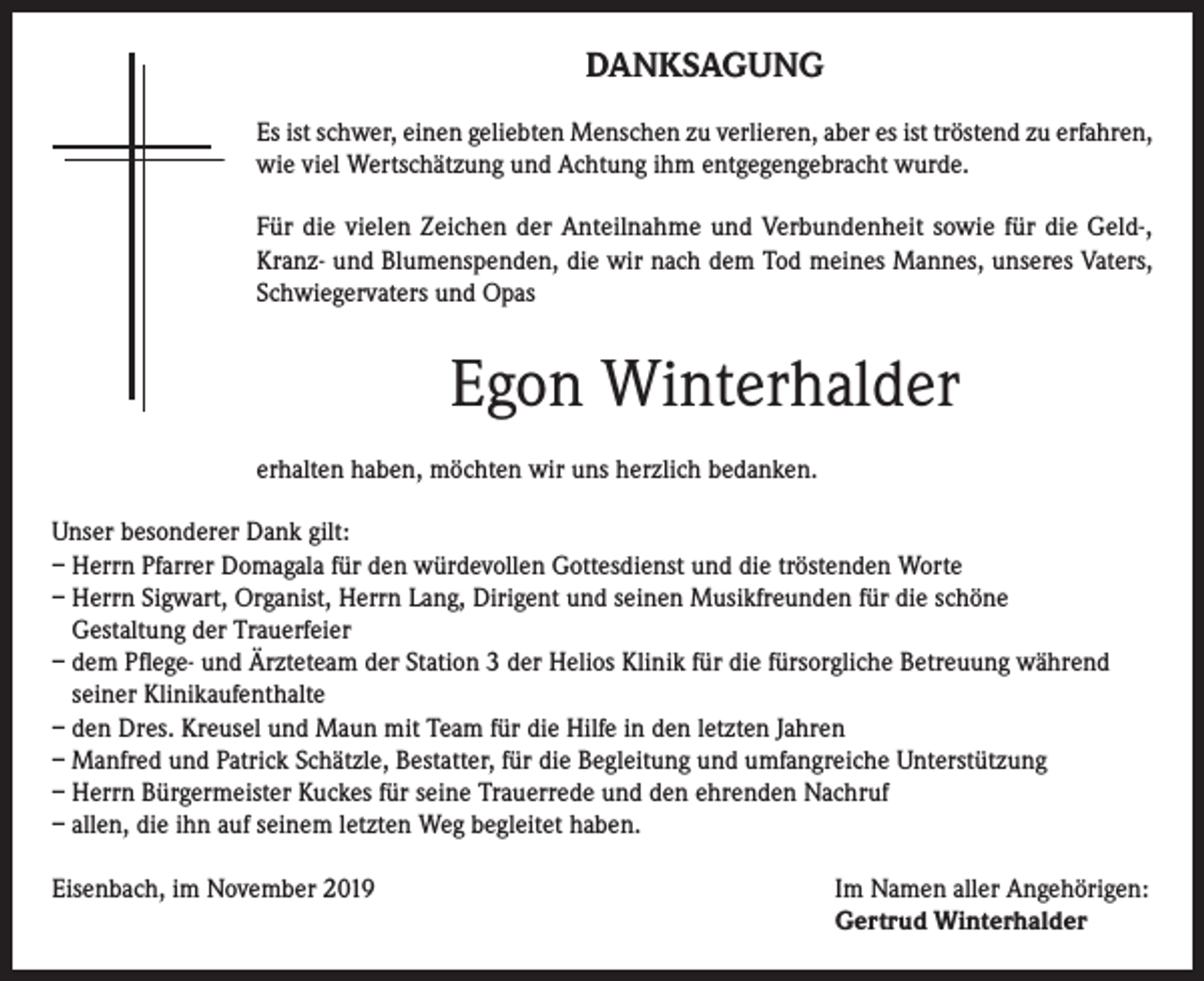 <p>DANKSAGUNG<br />Es ist schwer, einen geliebten Menschen zu verlieren, aber es ist tröstend zu erfahren,<br />wie viel Wertschätzung und Achtung ihm entgegengebracht wurde.<br />Für die vielen Zeichen der Anteilnahme und Verbundenheit sowie für die Geld-,<br />Kranz- und Blumenspenden, die wir nach dem Tod meines Mannes, unseres Vaters,<br />Schwiegervaters und Opas</p><p>Egon Winterhalder<br />erhalten haben, möchten wir uns herzlich bedanken.<br />Unser besonderer Dank gilt:<br />– Herrn Pfarrer Domagala für den würdevollen Gottesdienst und die tröstenden Worte<br />– Herrn Sigwart, Organist, Herrn Lang, Dirigent und seinen Musikfreunden für die schöne<br />Gestaltung der Trauerfeier<br />– dem Pflege- und Ärzteteam der Station 3 der Helios Klinik für die fürsorgliche Betreuung während<br />seiner Klinikaufenthalte<br />– den Dres. Kreusel und Maun mit Team für die Hilfe in den letzten Jahren<br />– Manfred und Patrick Schätzle, Bestatter, für die Begleitung und umfangreiche Unterstützung<br />– Herrn Bürgermeister Kuckes für seine Trauerrede und den ehrenden Nachruf<br />– allen, die ihn auf seinem letzten Weg begleitet haben.<br />Eisenbach, im November 2019 Im Namen aller Angehörigen:<br />Gertrud Winterhalder</p>