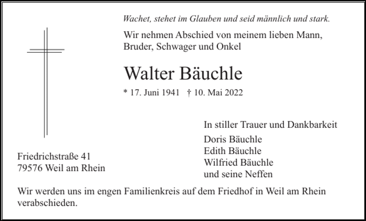 <p>Wachet, stehet im Glauben und seid männlich und stark.</p><p>Wir nehmen Abschied von meinem lieben Mann,<br />Bruder, Schwager und Onkel</p><p>Walter Bäuchle<br />* 17. Juni 1941 † 10. Mai 2022</p><p>Friedrichstraße 41<br />79576 Weil am Rhein</p><p>In stiller Trauer und Dankbarkeit<br />Doris Bäuchle<br />Edith Bäuchle<br />Wilfried Bäuchle<br />und seine Neffen</p><p>Wir werden uns im engen Familienkreis auf dem Friedhof in Weil am Rhein<br />verabschieden.</p>