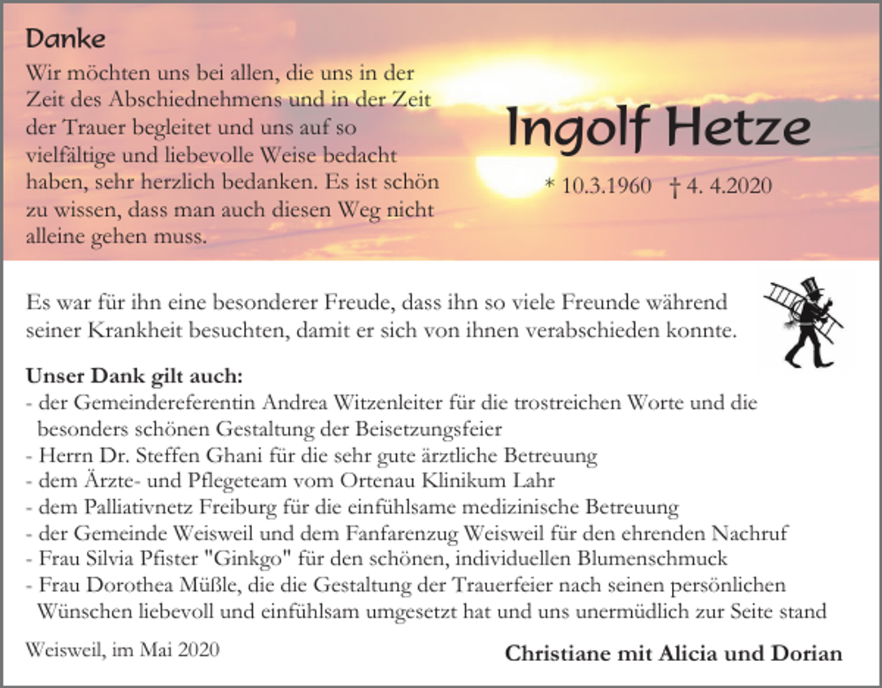 <p>Danke<br />Wir möchten uns bei allen, die uns in der<br />Zeit des Abschiednehmens und in der Zeit<br />der Trauer begleitet und uns auf so<br />vielfältige und liebevolle Weise bedacht<br />haben, sehr herzlich bedanken. Es ist schön<br />zu wissen, dass man auch diesen Weg nicht<br />alleine gehen muss.</p><p>Ingolf Hetze<br />* 10.3.1960 † 4. 4.2020</p><p>Es war für ihn eine besonderer Freude, dass ihn so viele Freunde während<br />seiner Krankheit besuchten, damit er sich von ihnen verabschieden konnte.<br />Unser Dank gilt auch:<br />- der Gemeindereferentin Andrea Witzenleiter für die trostreichen Worte und die<br />besonders schönen Gestaltung der Beisetzungsfeier<br />- Herrn Dr. Steffen Ghani für die sehr gute ärztliche Betreuung<br />- dem Ärzte- und Pflegeteam vom Ortenau Klinikum Lahr<br />- dem Palliativnetz Freiburg für die einfühlsame medizinische Betreuung<br />- der Gemeinde Weisweil und dem Fanfarenzug Weisweil für den ehrenden Nachruf<br />- Frau Silvia Pfister "Ginkgo" für den schönen, individuellen Blumenschmuck<br />- Frau Dorothea Müßle, die die Gestaltung der Trauerfeier nach seinen persönlichen<br />Wünschen liebevoll und einfühlsam umgesetzt hat und uns unermüdlich zur Seite stand<br />Weisweil, im Mai 2020</p><p>Christiane mit Alicia und Dorian</p>