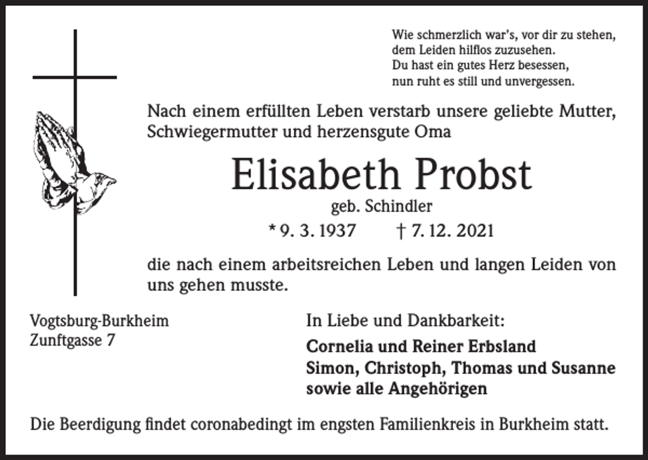 <p>Wie schmerzlich war’s, vor dir zu stehen,<br />dem Leiden hilflos zuzusehen.<br />Du hast ein gutes Herz besessen,<br />nun ruht es still und unvergessen.</p><p>Nach einem erfüllten Leben verstarb unsere geliebte Mutter,<br />Schwiegermutter und herzensgute Oma</p><p>Elisabeth Probst<br />geb. Schindler<br />* 9. 3. 1937 † 7. 12. 2021</p><p>die nach einem arbeitsreichen Leben und langen Leiden von<br />uns gehen musste.<br />Vogtsburg-Burkheim<br />Zunftgasse 7</p><p>In Liebe und Dankbarkeit:<br />Cornelia und Reiner Erbsland<br />Simon, Christoph, Thomas und Susanne<br />sowie alle Angehörigen</p><p>Die Beerdigung findet coronabedingt im engsten Familienkreis in Burkheim statt.</p>