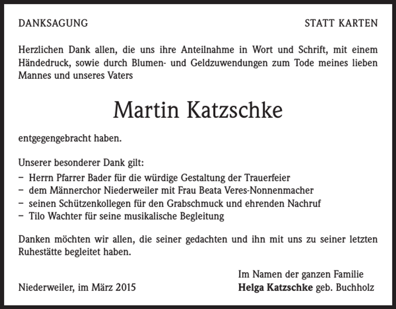 <p>DANKSAGUNG</p><p>STATT KARTEN</p><p>Herzlichen Dank allen, die uns ihre Anteilnahme in Wort und Schrift, mit einem<br />­Händedruck, sowie durch Blumen- und Geldzuwendungen zum Tode meines lieben<br />Mannes und unseres Vaters</p><p>Martin Katzschke<br />entgegengebracht haben.<br />Unserer besonderer Dank gilt:<br />– Herrn Pfarrer Bader für die würdige Gestaltung der Trauerfeier<br />– dem Männerchor Niederweiler mit Frau Beata Veres-Nonnenmacher<br />– seinen Schützenkollegen für den Grabschmuck und ehrenden Nachruf<br />– Tilo Wachter für seine musikalische Begleitung<br />Danken möchten wir allen, die seiner gedachten und ihn mit uns zu seiner letzten<br />­Ruhestätte begleitet haben.</p><p>Niederweiler, im März 2015</p><p>Im Namen der ganzen Familie<br />Helga Katzschke geb. Buchholz</p>
