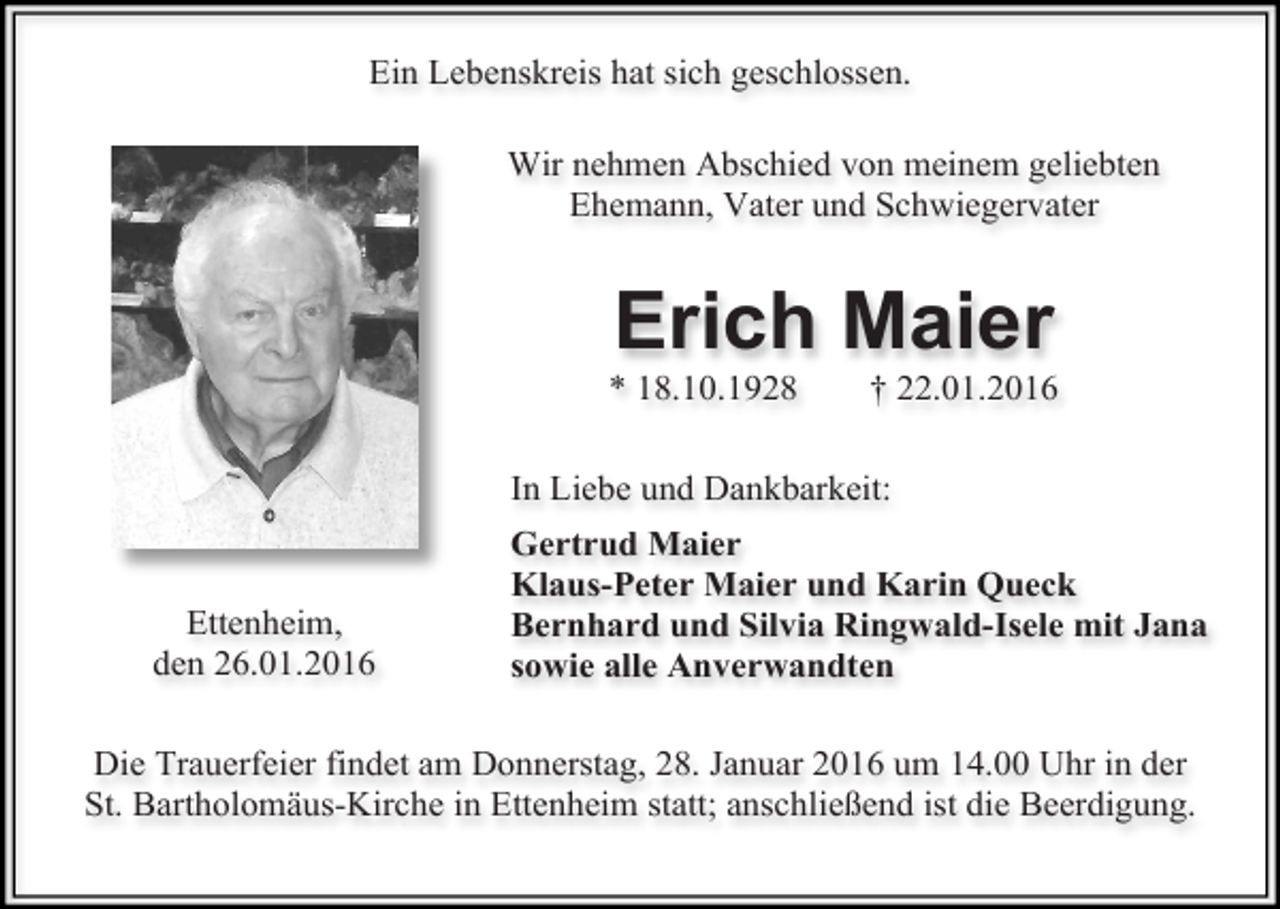 <p>Ein Lebenskreis hat sich geschlossen.<br />Wir nehmen Abschied von meinem geliebten<br />Ehemann, Vater und Schwiegervater</p><p>Erich Maier</p><p>* 18.10.1928</p><p>† 22.01.2016</p><p>In Liebe und Dankbarkeit:<br />Ettenheim,<br />den 26.01.2016</p><p>Gertrud Maier<br />Klaus-Peter Maier und Karin Queck<br />Bernhard und Silvia Ringwald-Isele mit Jana<br />sowie alle Anverwandten</p><p>Die Trauerfeier findet am Donnerstag, 28. Januar 2016 um 14.00 Uhr in der<br />St. Bartholomäus-Kirche in Ettenheim statt; anschließend ist die Beerdigung.</p>