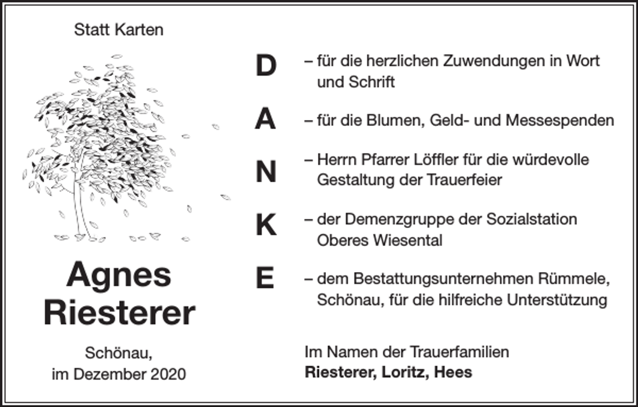 <p>Statt Karten</p><p>Agnes<br />Riesterer<br />Schönau,<br />im Dezember 2020</p><p>D</p><p>– für die herzlichen Zuwendungen in Wort<br />und Schrift</p><p>A</p><p>– für die Blumen, Geld- und Messespenden</p><p>N</p><p>– Herrn Pfarrer Löffler für die würdevolle<br />Gestaltung der Trauerfeier</p><p>K</p><p>– der Demenzgruppe der Sozialstation<br />Oberes Wiesental</p><p>E</p><p>– dem Bestattungsunternehmen Rümmele,<br />Schönau, für die hilfreiche Unterstützung<br />Im Namen der Trauerfamilien<br />Riesterer, Loritz, Hees</p>