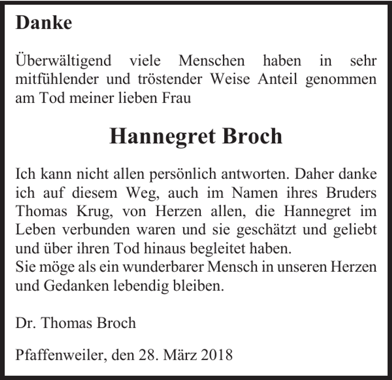 <p>Danke<br />Überwältigend viele Menschen haben in sehr<br />mitfühlender und tröstender Weise Anteil genommen<br />am Tod meiner lieben Frau</p><p>Hannegret Broch<br />Ich kann nicht allen persönlich antworten. Daher danke<br />ich auf diesem Weg, auch im Namen ihres Bruders<br />Thomas Krug, von Herzen allen, die Hannegret im<br />Leben verbunden waren und sie geschätzt und geliebt<br />und über ihren Tod hinaus begleitet haben.<br />Sie möge als ein wunderbarer Mensch in unseren Herzen<br />und Gedanken lebendig bleiben.<br />Dr. Thomas Broch<br />Pfaffenweiler, den 28. März 2018</p>