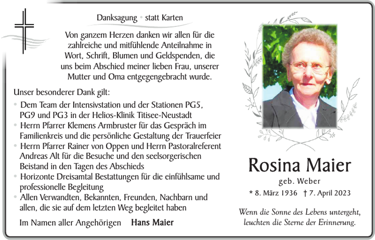<p>Danksagung • statt Karten</p><p>Von ganzem Herzen danken wir allen für die<br />zahlreiche und mitfühlende Anteilnahme in<br />Wort, Schrift, Blumen und Geldspenden, die<br />uns beim Abschied meiner lieben Frau, unserer<br />Mutter und Oma entgegengebracht wurde.<br />Unser besonderer Dank gilt:<br />• Dem Team der Intensivstation und der Stationen PG5,<br />PG9 und PG3 in der Helios-Klinik Titisee-Neustadt<br />• Herrn Pfarrer Klemens Armbruster für das Gespräch im<br />Familienkreis und die persönliche Gestaltung der Trauerfeier<br />• Herrn Pfarrer Rainer von Oppen und Herrn Pastoralreferent<br />Andreas Alt für die Besuche und den seelsorgerischen<br />Beistand in den Tagen des Abschieds<br />• Horizonte Dreisamtal Bestattungen für die einfühlsame und<br />professionelle Begleitung<br />• Allen Verwandten, Bekannten, Freunden, Nachbarn und<br />allen, die sie auf dem letzten Weg begleitet haben<br />Im Namen aller Angehörigen</p><p>Hans Maier</p><p>Rosina Maier<br />geb. Weber<br />* 8. März 1936 † 7. April 2023</p><p>Wenn die Sonne des Lebens untergeht,<br />leuchten die Sterne der Erinnerung.</p>
