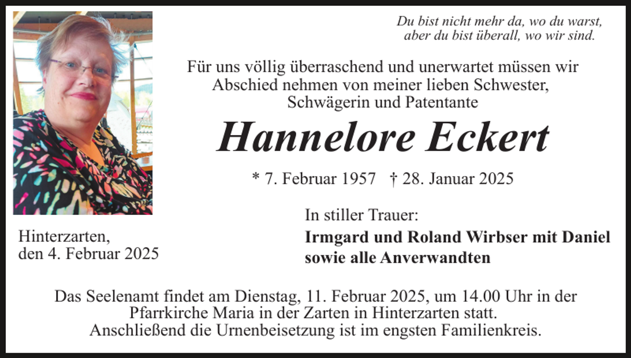 <p>Du bist nicht mehr da, wo du warst,<br />aber du bist überall, wo wir sind.</p><p>Für uns völlig überraschend und unerwartet müssen wir<br />Abschied nehmen von meiner lieben Schwester,<br />Schwägerin und Patentante</p><p>Hannelore Eckert<br />* 7. Februar 1957 † 28. Januar 2025</p><p>Hinterzarten,<br />den 4. Februar 2025</p><p>In stiller Trauer:<br />Irmgard und Roland Wirbser mit Daniel<br />sowie alle Anverwandten</p><p>Das Seelenamt findet am Dienstag, 11. Februar 2025, um 14.00 Uhr in der<br />Pfarrkirche Maria in der Zarten in Hinterzarten statt.<br />Anschließend die Urnenbeisetzung ist im engsten Familienkreis.</p>