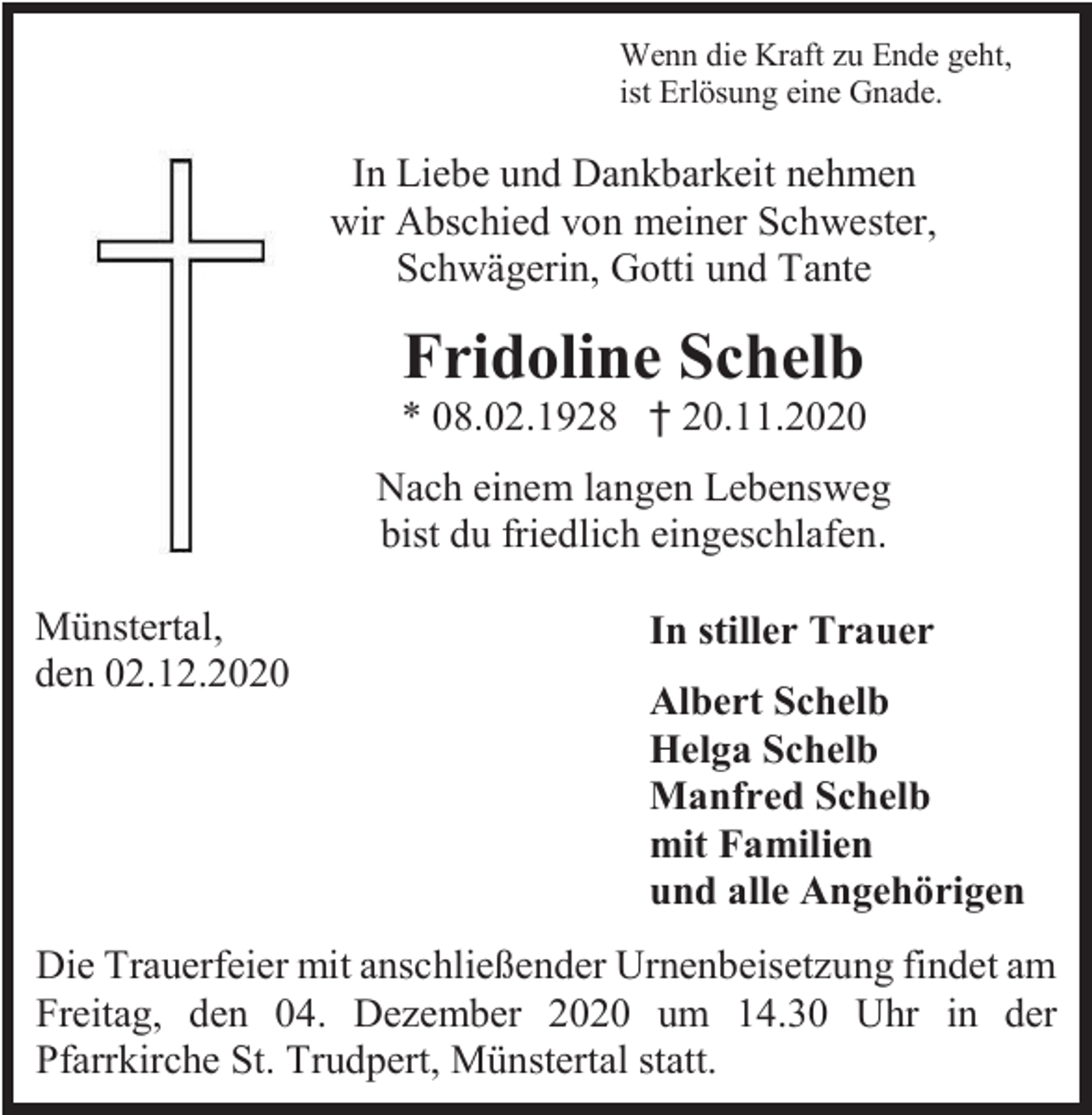 <p>Wenn die Kraft zu Ende geht,<br />ist Erlösung eine Gnade.</p><p>In Liebe und Dankbarkeit nehmen<br />wir Abschied von meiner Schwester,<br />Schwägerin, Gotti und Tante</p><p>Fridoline Schelb<br />* 08.02.1928 † 20.11.2020<br />Nach einem langen Lebensweg<br />bist du friedlich eingeschlafen.<br />Münstertal,<br />den 02.12.2020</p><p>In stiller Trauer<br />Albert Schelb<br />Helga Schelb<br />Manfred Schelb<br />mit Familien<br />und alle Angehörigen</p><p>Die Trauerfeier mit anschließender Urnenbeisetzung findet am<br />Freitag, den 04. Dezember 2020 um 14.30 Uhr in der<br />Pfarrkirche St. Trudpert, Münstertal statt.</p>
