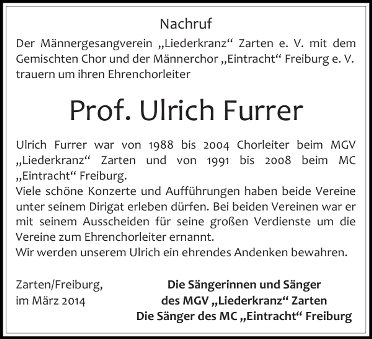 <p>Nachruf<br />Der Männergesangverein „Liederkranz“ Zarten e. V. mit dem<br />Gemischten Chor und der Männerchor „Eintracht“ Freiburg e. V.<br />trauern um ihren Ehrenchorleiter</p><p>Prof. Ulrich Furrer<br />Ulrich Furrer war von 1988 bis 2004 Chorleiter beim MGV<br />„Liederkranz“ Zarten und von 1991 bis 2008 beim MC<br />„Eintracht“ Freiburg.<br />Viele schöne Konzerte und Aufführungen haben beide Vereine<br />unter seinem Dirigat erleben dürfen. Bei beiden Vereinen war er<br />mit seinem Ausscheiden für seine großen Verdienste um die<br />Vereine zum Ehrenchorleiter ernannt.<br />Wir werden unserem Ulrich ein ehrendes Andenken bewahren.</p><p>Zarten/Freiburg,<br />im März 2014</p><p>Die Sängerinnen und Sänger<br />des MGV „Liederkranz“ Zarten<br />Die Sänger des MC „Eintracht“ Freiburg</p>