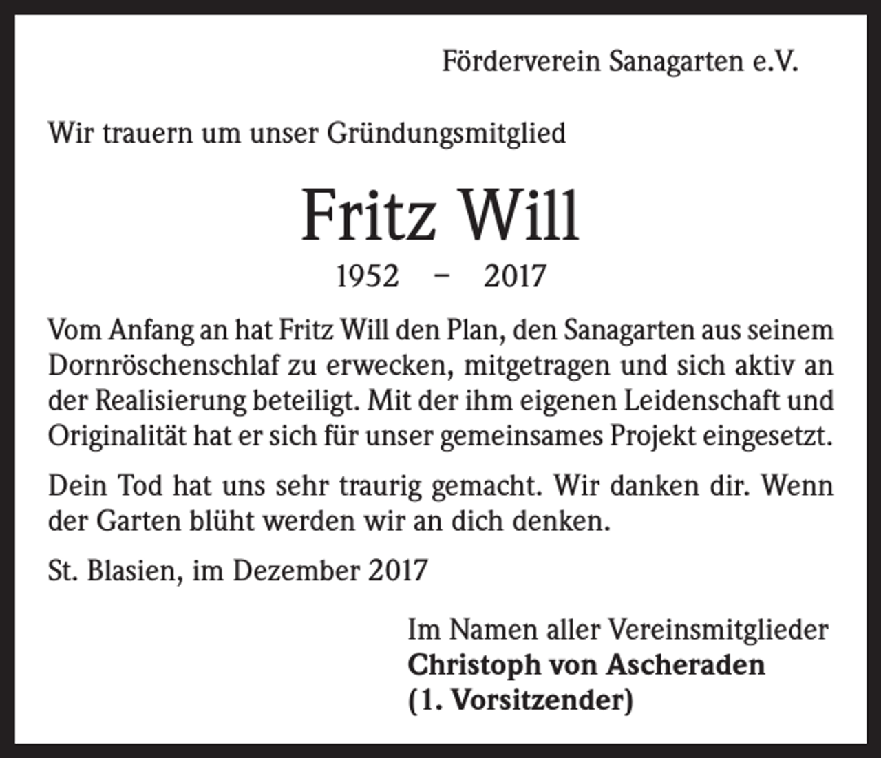 <p>Förderverein Sanagarten e.V.<br />Wir trauern um unser Gründungsmitglied</p><p>Fritz Will<br />1952 – 2017</p><p>Vom Anfang an hat Fritz Will den Plan, den Sanagarten aus seinem<br />Dornröschenschlaf zu erwecken, mitgetragen und sich aktiv an<br />der Realisierung beteiligt. Mit der ihm eigenen Leidenschaft und<br />Originalität hat er sich für unser gemeinsames Projekt eingesetzt.<br />Dein Tod hat uns sehr traurig gemacht. Wir danken dir. Wenn<br />der Garten blüht werden wir an dich denken.<br />St. Blasien, im Dezember 2017<br />Im Namen aller Vereinsmitglieder<br />Christoph von Ascheraden<br />(1. Vorsitzender)</p>