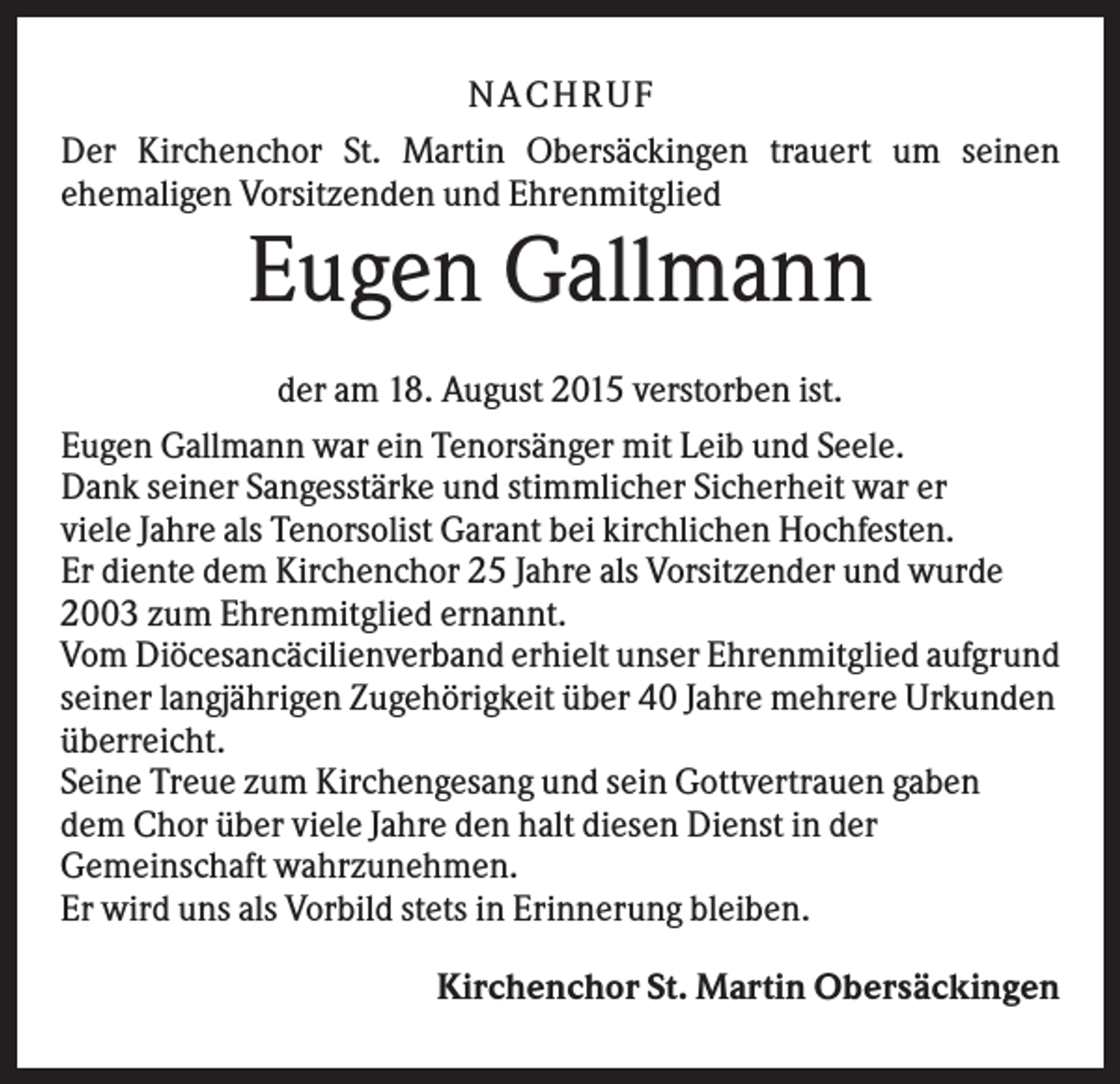<p>NA CH R U F<br />Der Kirchenchor St. Martin Obersäckingen trauert um seinen<br />ehemaligen Vorsitzenden und Ehrenmitglied</p><p>Eugen Gallmann<br />der am 18. August 2015 verstorben ist.<br />Eugen Gallmann war ein Tenorsänger mit Leib und Seele.<br />Dank seiner Sangesstärke und stimmlicher Sicherheit war er<br />viele Jahre als Tenorsolist Garant bei kirchlichen Hochfesten.<br />Er diente dem Kirchenchor 25 Jahre als Vorsitzender und wurde<br />2003 zum Ehrenmitglied ernannt.<br />Vom Diöcesancäcilienverband erhielt unser Ehrenmitglied aufgrund<br />seiner langjährigen Zugehörigkeit über 40 Jahre mehrere Urkunden<br />überreicht.<br />Seine Treue zum Kirchengesang und sein Gottvertrauen gaben<br />dem Chor über viele Jahre den halt diesen Dienst in der<br />Gemeinschaft wahrzunehmen.<br />Er wird uns als Vorbild stets in Erinnerung bleiben.<br />Kirchenchor St. Martin Obersäckingen</p>