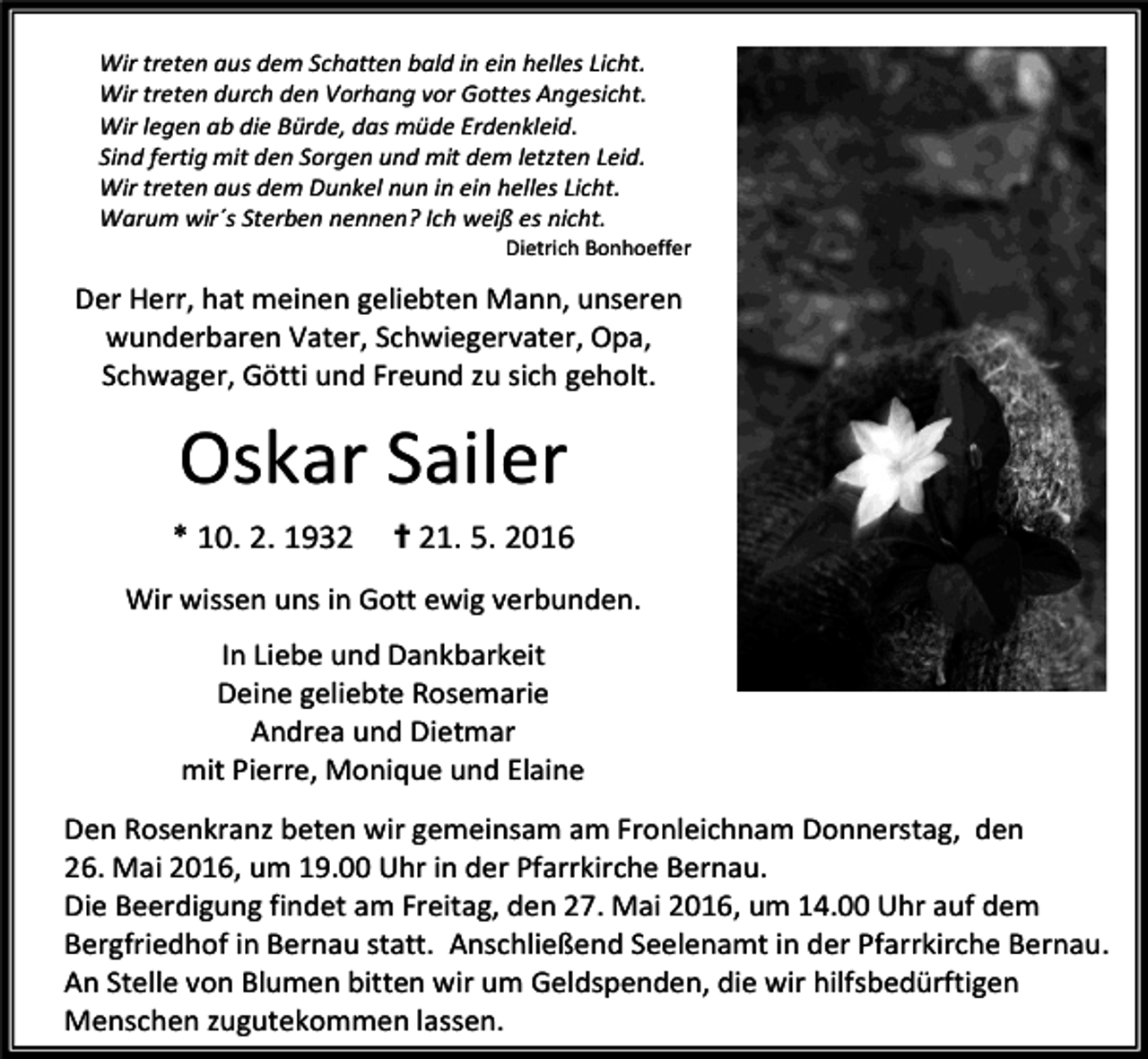 <p>Wir treten aus dem Schatten bald in ein helles Licht.<br />Wir treten durch den Vorhang vor Gottes Angesicht.<br />Wir legen ab die Bürde, das müde Erdenkleid.<br />Sind fertig mit den Sorgen und mit dem letzten Leid.<br />Wir treten aus dem Dunkel nun in ein helles Licht.<br />Warum wir´s Sterben nennen? Ich weiß es nicht.</p><p>Dietrich Bonhoeffer</p><p>Der Herr, hat meinen geliebten Mann, unseren<br />wunderbaren Vater, Schwiegervater, Opa,<br />Schwager, Götti und Freund zu sich geholt.</p><p>Oskar Sailer<br />* 10. 2. 1932</p><p>✝ 21. 5. 2016</p><p>Wir wissen uns in Gott ewig verbunden.<br />In Liebe und Dankbarkeit<br />Deine geliebte Rosemarie<br />Andrea und Dietmar<br />mit Pierre, Monique und Elaine<br />Den Rosenkranz beten wir gemeinsam am Fronleichnam Donnerstag, den<br />26. Mai 2016, um 19.00 Uhr in der Pfarrkirche Bernau.<br />Die Beerdigung findet am Freitag, den 27. Mai 2016, um 14.00 Uhr auf dem<br />Bergfriedhof in Bernau statt. Anschließend Seelenamt in der Pfarrkirche Bernau.<br />An Stelle von Blumen bitten wir um Geldspenden, die wir hilfsbedürftigen<br />Menschen zugutekommen lassen.</p>