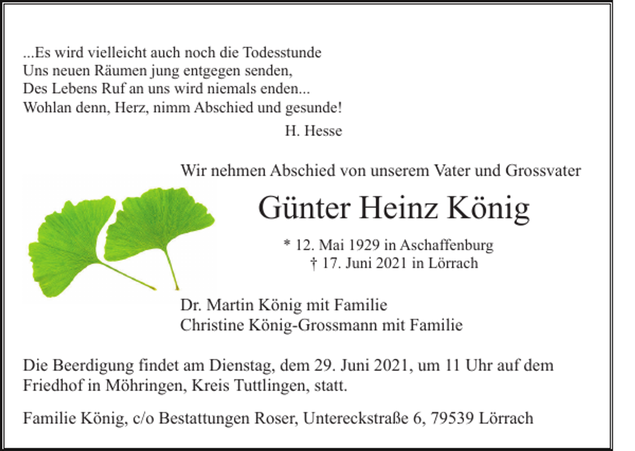 <p>...Es wird vielleicht auch noch die Todesstunde<br />Uns neuen Räumen jung entgegen senden,<br />Des Lebens Ruf an uns wird niemals enden...<br />Wohlan denn, Herz, nimm Abschied und gesunde!<br />H. Hesse</p><p>Wir nehmen Abschied von unserem Vater und Grossvater</p><p>Günter Heinz König<br />* 12. Mai 1929 in Aschaffenburg<br />† 17. Juni 2021 in Lörrach</p><p>Dr. Martin König mit Familie<br />Christine König-Grossmann mit Familie<br />Die Beerdigung findet am Dienstag, dem 29. Juni 2021, um 11 Uhr auf dem<br />Friedhof in Möhringen, Kreis Tuttlingen, statt.<br />Familie König, c/o Bestattungen Roser, Untereckstraße 6, 79539 Lörrach</p>
