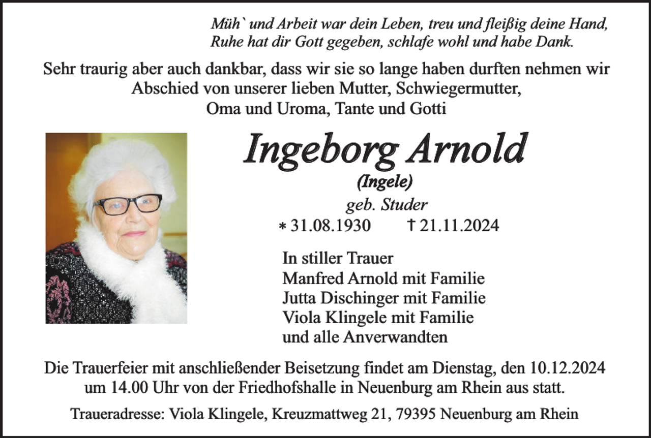 <p>Müh` und Arbeit war dein Leben, treu und fleißig deine Hand,<br />Ruhe hat dir Gott gegeben, schlafe wohl und habe Dank.</p><p>Sehr traurig aber auch dankbar, dass wir sie so lange haben durften nehmen wir<br />Abschied von unserer lieben Mutter, Schwiegermutter,<br />Oma und Uroma, Tante und Gotti</p><p>Ingeborg Arnold<br />(Ingele)<br />geb. Studer<br />† 21.11.2024<br />* 31.08.1930</p><p>In stiller Trauer<br />Manfred Arnold mit Familie<br />Jutta Dischinger mit Familie<br />Viola Klingele mit Familie<br />und alle Anverwandten<br />Die Trauerfeier mit anschließender Beisetzung findet am Dienstag, den 10.12.2024<br />um 14.00 Uhr von der Friedhofshalle in Neuenburg am Rhein aus statt.<br />Traueradresse: Viola Klingele, Kreuzmattweg 21, 79395 Neuenburg am Rhein</p>