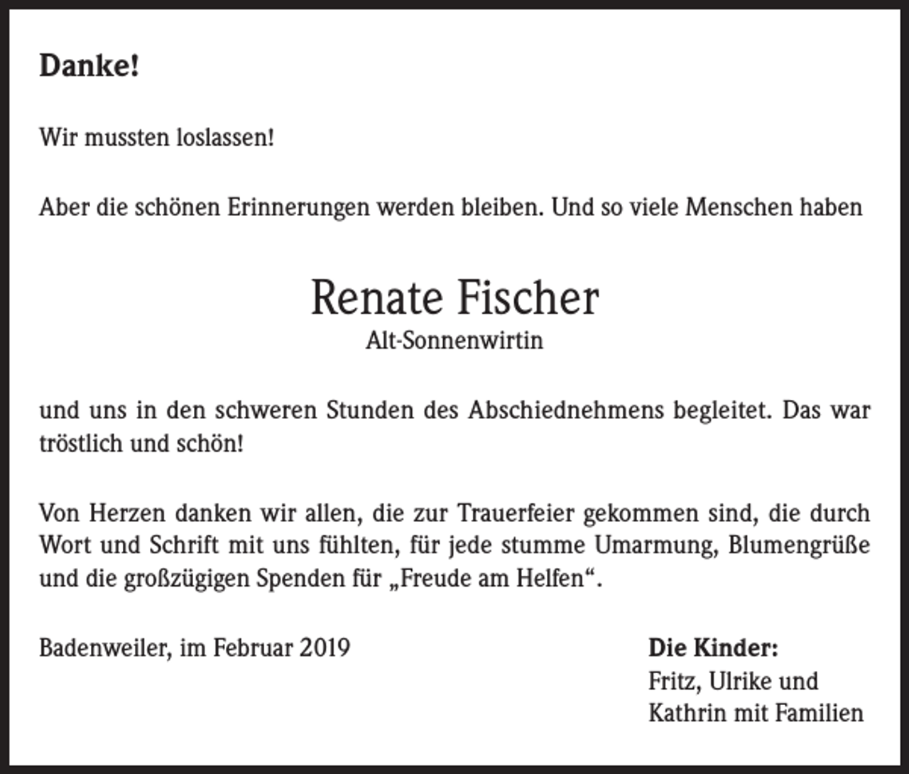 <p>Danke!<br />Wir mussten loslassen!<br />Aber die schönen Erinnerungen werden bleiben. Und so viele Menschen haben</p><p>Renate Fischer<br />Alt-Sonnenwirtin</p><p>und uns in den schweren Stunden des Abschiednehmens begleitet. Das war<br />tröstlich und schön!<br />Von Herzen danken wir allen, die zur Trauerfeier gekommen sind, die durch<br />Wort und Schrift mit uns fühlten, für jede stumme Umarmung, Blumengrüße<br />und die großzügigen Spenden für „Freude am Helfen“.<br />Badenweiler, im Februar 2019 Die Kinder:<br />Fritz, Ulrike und<br />Kathrin mit Familien</p>