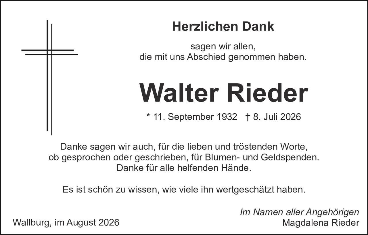 <p><strong>Herzlichen Dank</strong></p>

<p>sagen wir allen,<br>die mit uns Abschied genommen haben.</p>

<p><strong>Walter Rieder</strong></p>

<p>* 11. September 1932  † 8. Juli 2026</p>

<p>Danke sagen wir auch, für die lieben und tröstenden Worte, ob gesprochen oder geschrieben, für Blumen- und Geldspenden. Danke für alle helfenden Hände.</p>

<p>Es ist schön zu wissen, wie viele ihn wertgeschätzt haben.</p>

<p>Im Namen aller Angehörigen<br>Magdalena Rieder</p>

<p>Wallburg, im August 2026</p>