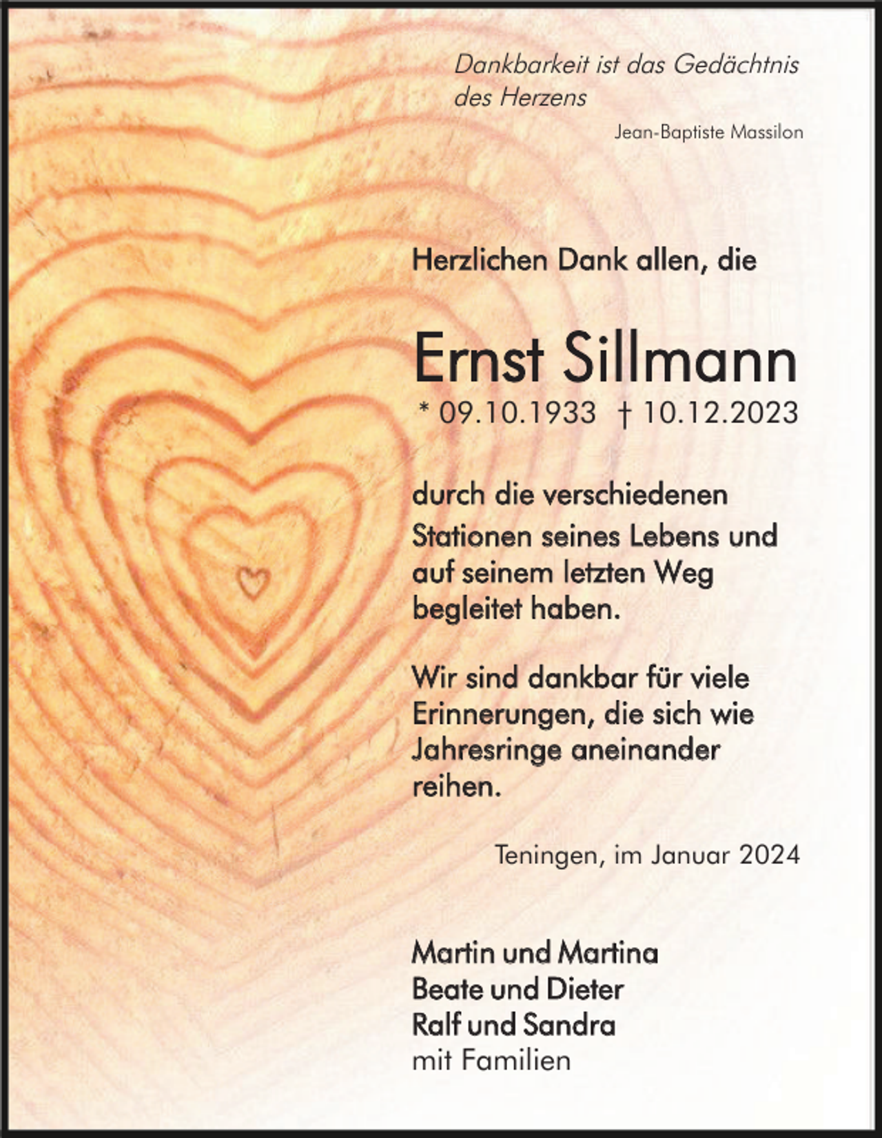 <p>Dankbarkeit ist das Gedächtnis<br />des Herzens<br />Jean-Baptiste Massilon</p><p>Herzlichen Dank allen, die</p><p>Ernst Sillmann<br />* 09.10.1933 † 10.12.2023<br />durch die verschiedenen<br />Stationen seines Lebens und<br />auf seinem letzten Weg<br />begleitet haben.<br />Wir sind dankbar für viele<br />Erinnerungen, die sich wie<br />Jahresringe aneinander<br />reihen.<br />Teningen, im Januar 2024</p><p>Martin und Martina<br />Beate und Dieter<br />Ralf und Sandra<br />mit Familien</p>