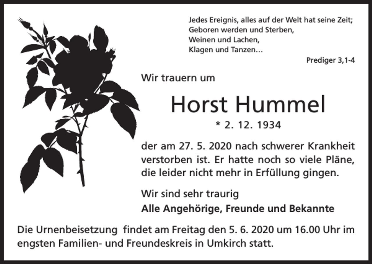 <p>Jedes Ereignis, alles auf der Welt hat seine Zeit;<br />Geboren werden und Sterben,<br />Weinen und Lachen,<br />Klagen und Tanzen…<br />Prediger 3,1-4</p><p>Wir trauern um</p><p>Horst Hummel<br />* 2. 12. 1934<br />der am 27. 5. 2020 nach schwerer Krankheit<br />verstorben ist. Er hatte noch so viele Pläne,<br />die leider nicht mehr in Erfüllung gingen.<br />Wir sind sehr traurig<br />Alle Angehörige, Freunde und Bekannte<br />Die Urnenbeisetzung findet am Freitag den 5. 6. 2020 um 16.00 Uhr im<br />engsten Familien- und Freundeskreis in Umkirch statt.</p>