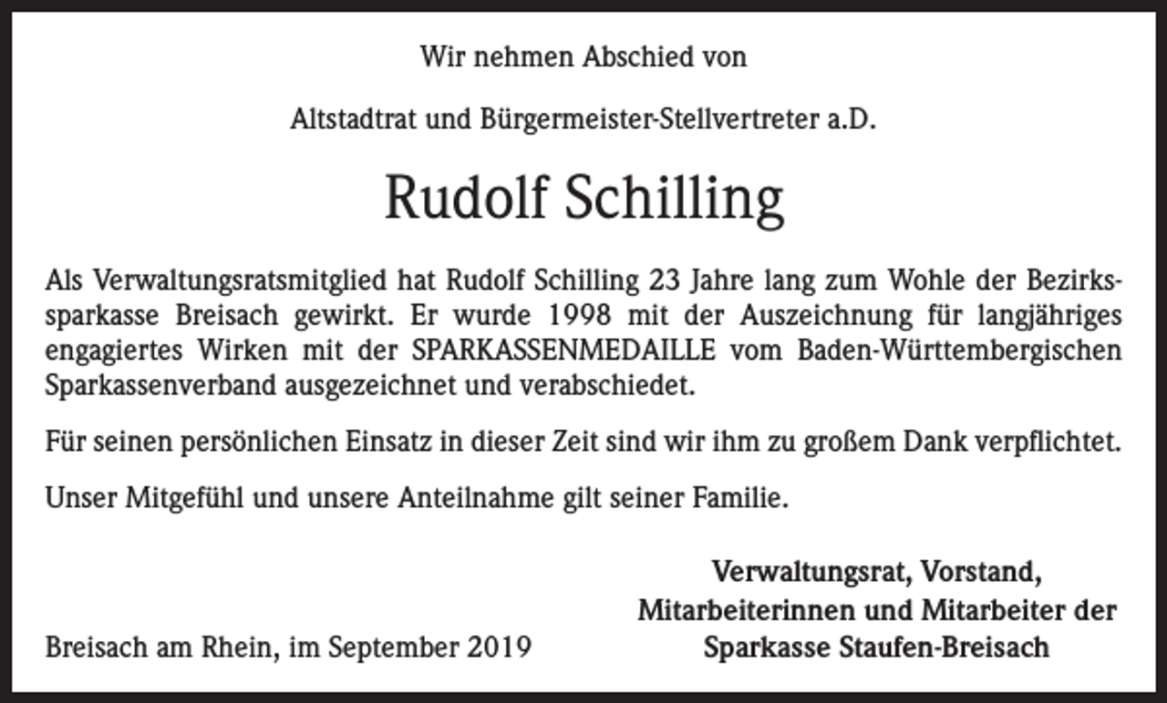 <p>Wir nehmen Abschied von<br />Altstadtrat und Bürgermeister-Stellvertreter a.D.</p><p>Rudolf Schilling<br />Als Verwaltungsratsmitglied hat Rudolf Schilling 23 Jahre lang zum Wohle der Bezirkssparkasse Breisach gewirkt. Er wurde 1998 mit der Auszeichnung für langjähriges<br />­engagiertes Wirken mit der SPARKASSENMEDAILLE vom Baden-Württembergischen<br />Sparkassenverband ausgezeichnet und verabschiedet.<br />Für seinen persönlichen Einsatz in dieser Zeit sind wir ihm zu großem Dank verpflichtet.<br />Unser Mitgefühl und unsere Anteilnahme gilt seiner Familie.</p><p>Breisach am Rhein, im September 2019</p><p>Verwaltungsrat, Vorstand,<br />Mitarbeiterinnen und Mitarbeiter der<br />Sparkasse Staufen-Breisach</p>