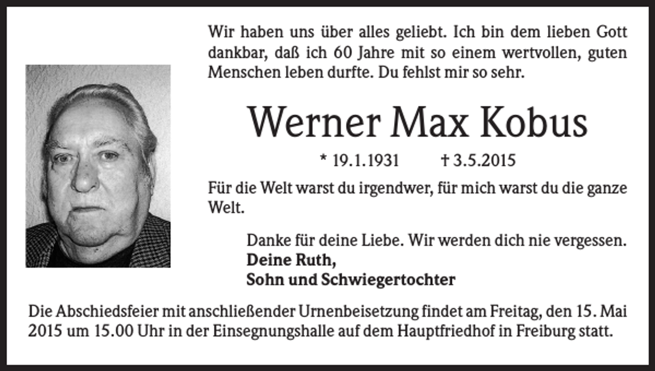 <p>Wir haben uns über alles geliebt. Ich bin dem lieben Gott<br />dankbar, daß ich 60 Jahre mit so einem wertvollen, guten<br />Menschen leben durfte. Du fehlst mir so sehr.</p><p>Werner Max Kobus<br />* 19.1.1931</p><p>† 3.5.2015</p><p>Für die Welt warst du irgendwer, für mich warst du die ganze<br />Welt.<br />Danke für deine Liebe. Wir werden dich nie vergessen.<br />Deine Ruth,<br />Sohn und Schwiegertochter<br />Die Abschiedsfeier mit anschließender Urnenbeisetzung findet am Freitag, den 15. Mai<br />2015 um 15.00 Uhr in der Einsegnungshalle auf dem Hauptfriedhof in Freiburg statt.</p>