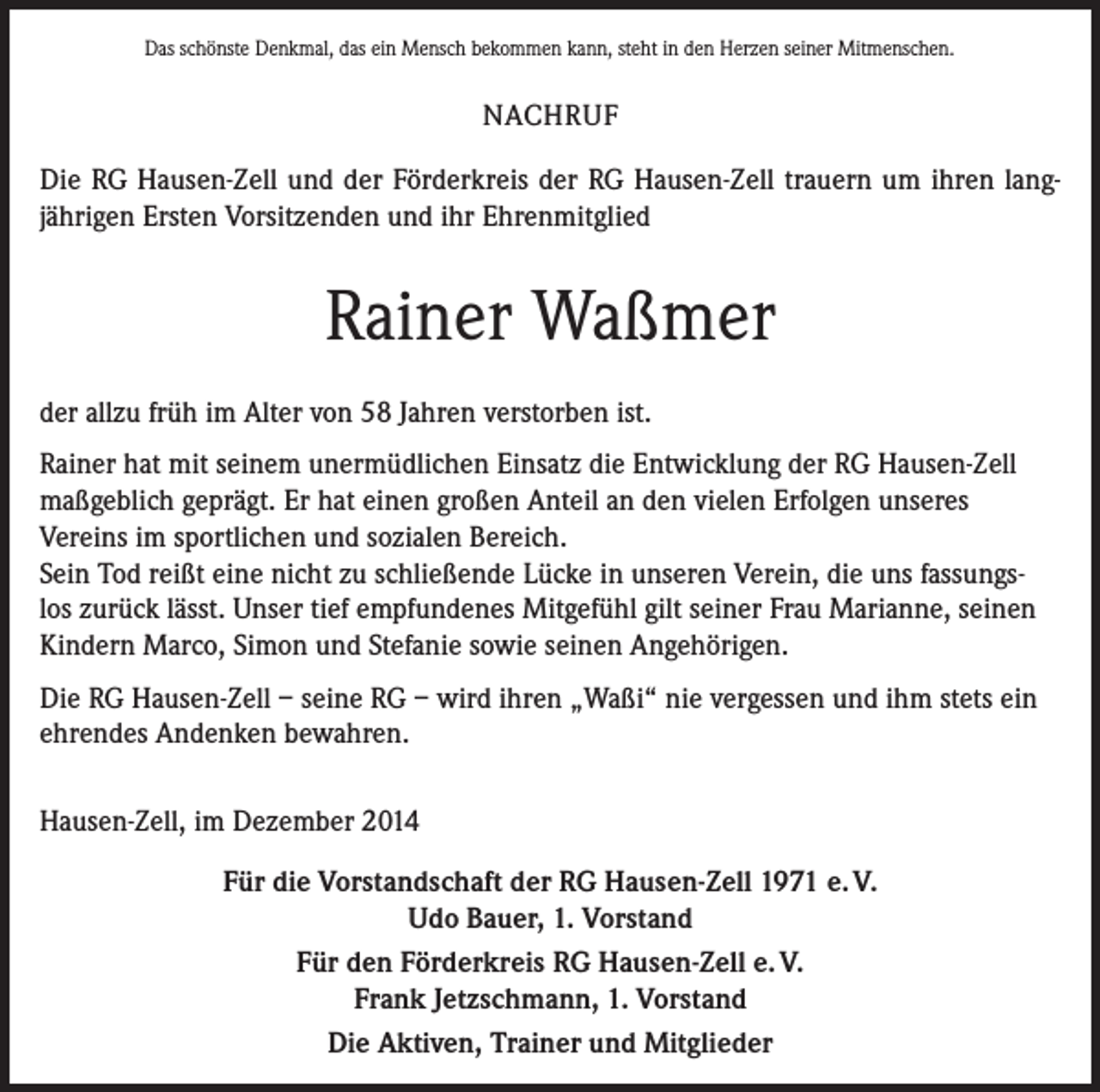 <p>Das schönste Denkmal, das ein Mensch bekommen kann, steht in den Herzen seiner Mitmenschen.</p><p>NACHRUF<br />Die RG Hausen-Zell und der Förderkreis der RG Hausen-Zell trauern um ihren lang­<br />jährigen Ersten Vorsitzenden und ihr Ehrenmitglied</p><p>Rainer Waßmer<br />der allzu früh im Alter von 58 Jahren verstorben ist.<br />Rainer hat mit seinem unermüdlichen Einsatz die Entwicklung der RG Hausen-Zell<br />maßgeblich geprägt. Er hat einen großen Anteil an den vielen Erfolgen unseres<br />Vereins im sportlichen und sozialen Bereich.<br />Sein Tod reißt eine nicht zu schließende Lücke in unseren Verein, die uns fassungslos zurück lässt. Unser tief empfundenes Mitgefühl gilt seiner Frau Marianne, seinen<br />Kindern Marco, Simon und Stefanie sowie seinen Angehörigen.<br />Die RG Hausen-Zell – seine RG – wird ihren „Waßi“ nie vergessen und ihm stets ein<br />ehrendes Andenken bewahren.<br />Hausen-Zell, im Dezember 2014<br />Für die Vorstandschaft der RG Hausen-Zell 1971 e. V.<br />Udo Bauer, 1. Vorstand<br />Für den Förderkreis RG Hausen-Zell e. V.<br />Frank Jetzschmann, 1. Vorstand<br />Die Aktiven, Trainer und Mitglieder</p>