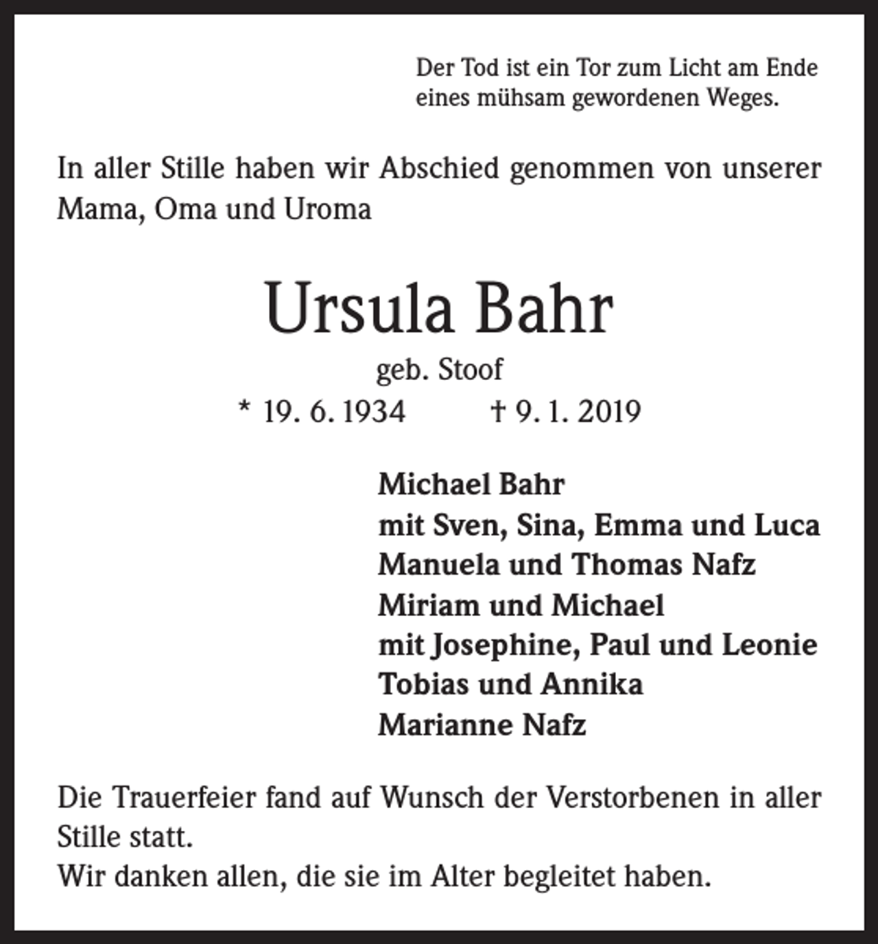<p>Der Tod ist ein Tor zum Licht am Ende<br />eines mühsam gewordenen Weges.</p><p>In aller Stille haben wir Abschied genommen von unserer<br />Mama, Oma und Uroma</p><p>Ursula Bahr</p><p>geb. Stoof<br />* 19. 6. 1934<br />† 9. 1. 2019<br />Michael Bahr<br />mit Sven, Sina, Emma und Luca<br />Manuela und Thomas Nafz<br />Miriam und Michael<br />mit Josephine, Paul und Leonie<br />Tobias und Annika<br />Marianne Nafz<br />Die Trauerfeier fand auf Wunsch der Verstorbenen in aller<br />Stille statt.<br />Wir danken allen, die sie im Alter begleitet haben.</p>