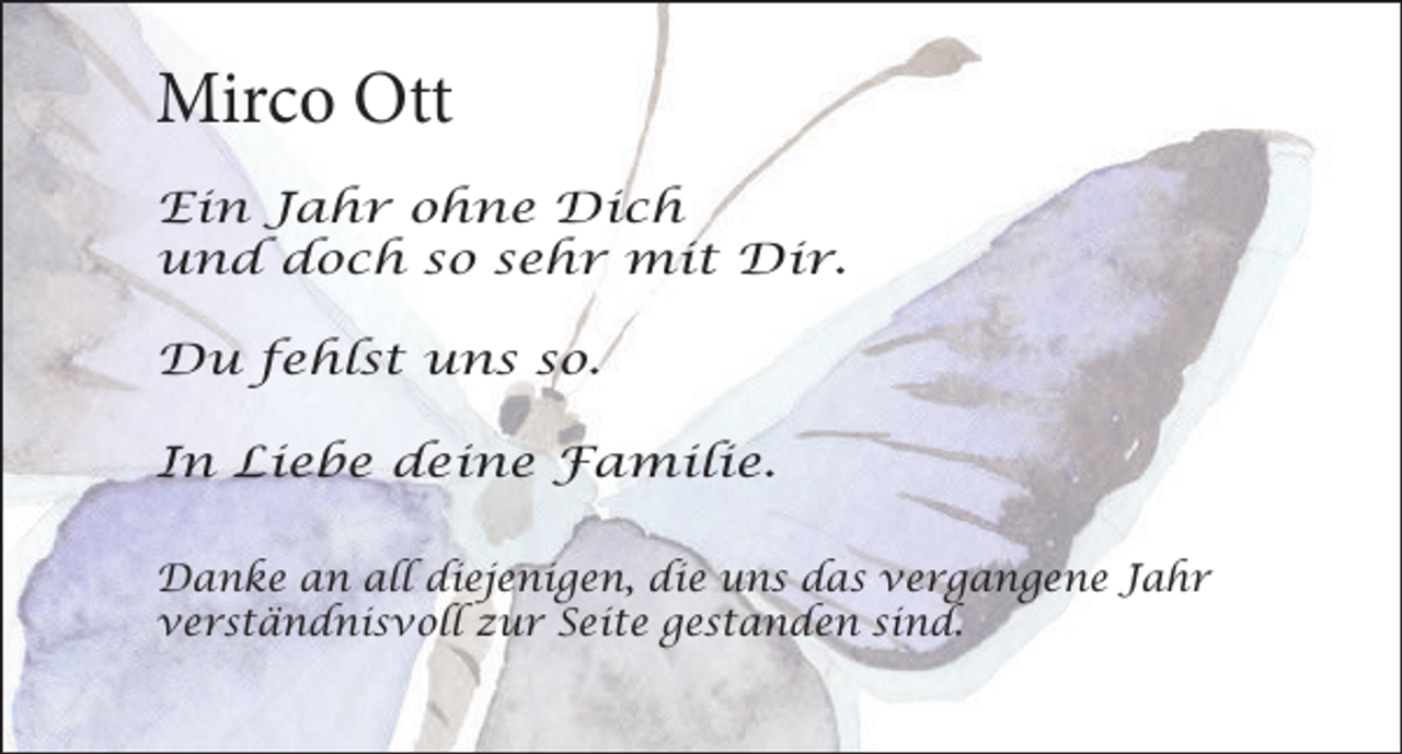 <p>Mirco Ott<br />Ein Jahr ohne Dich<br />und doch so sehr mit Dir.<br />Du fehlst uns so.<br />In Liebe deine Familie.<br />Danke an all diejenigen, die uns das vergangene Jahr<br />verständnisvoll zur Seite gestanden sind.</p>