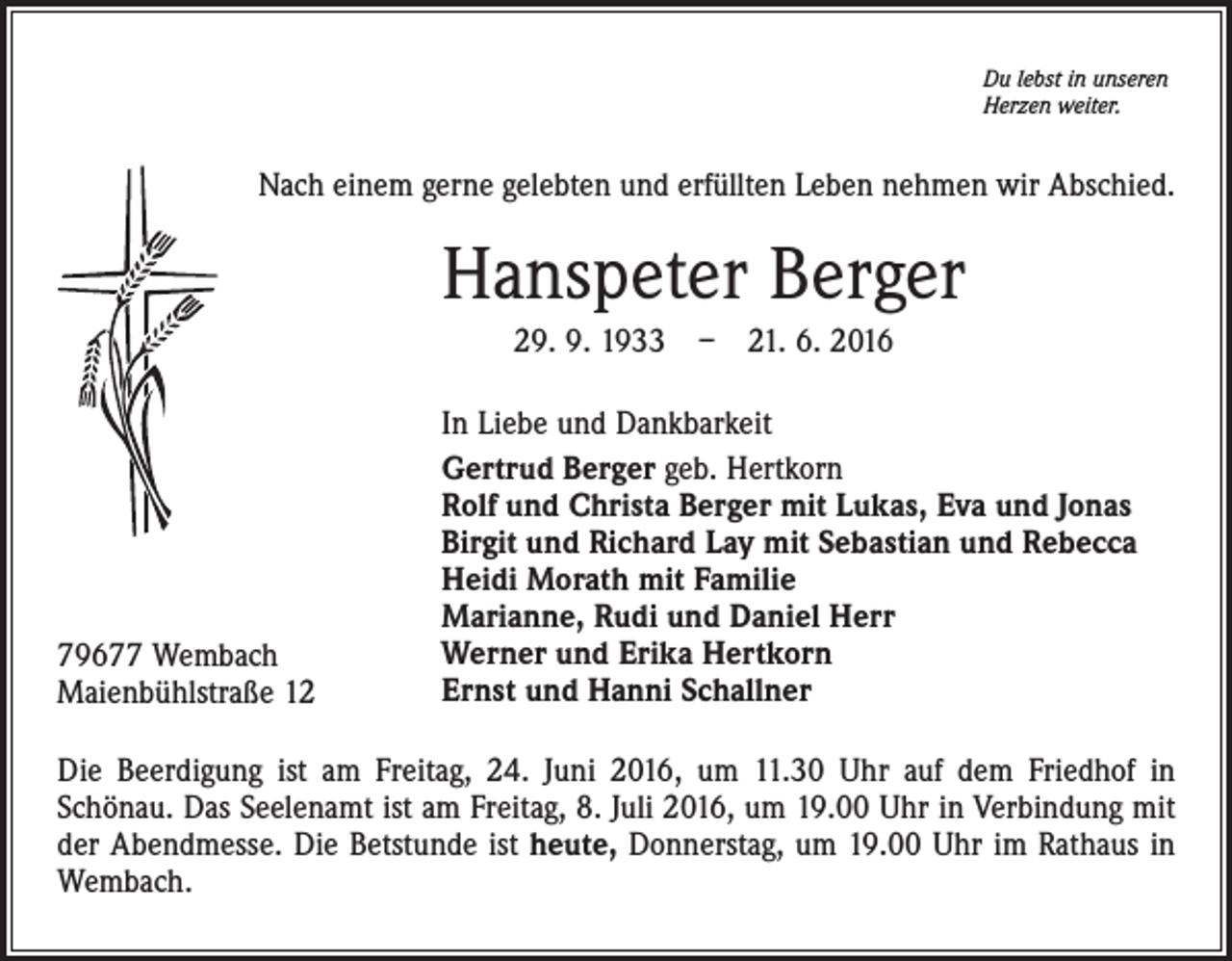 <p>Du lebst in unseren<br />Herzen weiter.</p><p>Nach einem gerne gelebten und erfüllten Leben nehmen wir Abschied.</p><p>Hanspeter Berger<br />29. 9. 1933 – 21. 6. 2016</p><p>79677 Wembach<br />Maienbühlstraße 12</p><p>In Liebe und Dankbarkeit<br />Gertrud Berger geb. Hertkorn<br />Rolf und Christa Berger mit Lukas, Eva und Jonas<br />Birgit und Richard Lay mit Sebastian und Rebecca<br />Heidi Morath mit Familie<br />Marianne, Rudi und Daniel Herr<br />Werner und Erika Hertkorn<br />Ernst und Hanni Schallner</p><p>Die Beerdigung ist am Freitag, 24. Juni 2016, um 11.30 Uhr auf dem Friedhof in<br />Schönau. Das Seelenamt ist am Freitag, 8. Juli 2016, um 19.00 Uhr in Verbindung mit<br />der Abendmesse. Die Betstunde ist heute, Donnerstag, um 19.00 Uhr im Rathaus in<br />Wembach.</p>