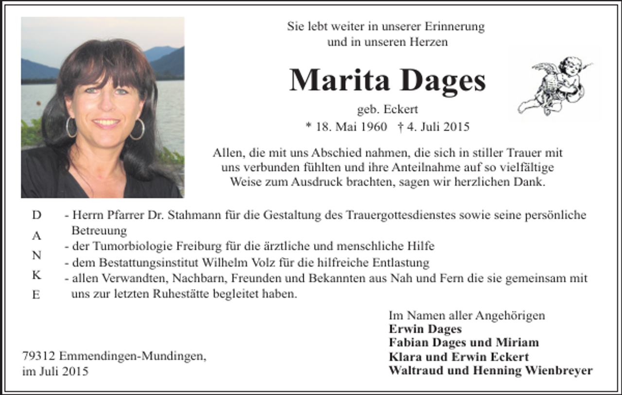 <p>Sie lebt weiter in unserer Erinnerung<br />und in unseren Herzen</p><p>Marita Dages<br />geb. Eckert<br />* 18. Mai 1960 † 4. Juli 2015</p><p>Allen, die mit uns Abschied nahmen, die sich in stiller Trauer mit<br />uns verbunden fühlten und ihre Anteilnahme auf so vielfältige<br />Weise zum Ausdruck brachten, sagen wir herzlichen Dank.<br />D<br />A<br />N<br />K<br />E</p><p>- Herrn Pfarrer Dr. Stahmann für die Gestaltung des Trauergottesdienstes sowie seine persönliche<br />Betreuung<br />- der Tumorbiologie Freiburg für die ärztliche und menschliche Hilfe<br />- dem Bestattungsinstitut Wilhelm Volz für die hilfreiche Entlastung<br />- allen Verwandten, Nachbarn, Freunden und Bekannten aus Nah und Fern die sie gemeinsam mit<br />uns zur letzten Ruhestätte begleitet haben.</p><p>79312 Emmendingen-Mundingen,<br />im Juli 2015</p><p>Im Namen aller Angehörigen<br />Erwin Dages<br />Fabian Dages und Miriam<br />Klara und Erwin Eckert<br />Waltraud und Henning Wienbreyer</p>