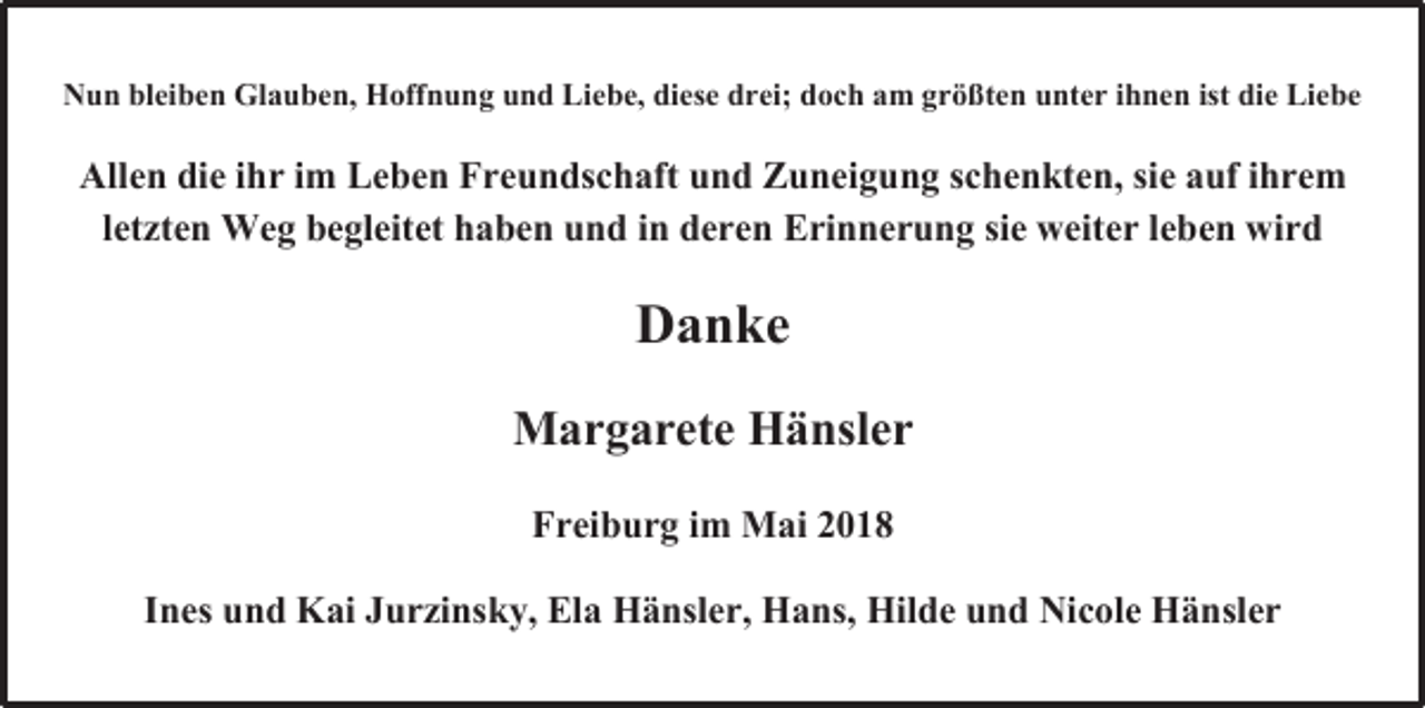 <p>Nun bleiben Glauben, Hoffnung und Liebe, diese drei; doch am größten unter ihnen ist die Liebe</p><p>Allen die ihr im Leben Freundschaft und Zuneigung schenkten, sie auf ihrem<br />letzten Weg begleitet haben und in deren Erinnerung sie weiter leben wird</p><p>Danke<br />Margarete Hänsler<br />Freiburg im Mai 2018<br />Ines und Kai Jurzinsky, Ela Hänsler, Hans, Hilde und Nicole Hänsler</p>