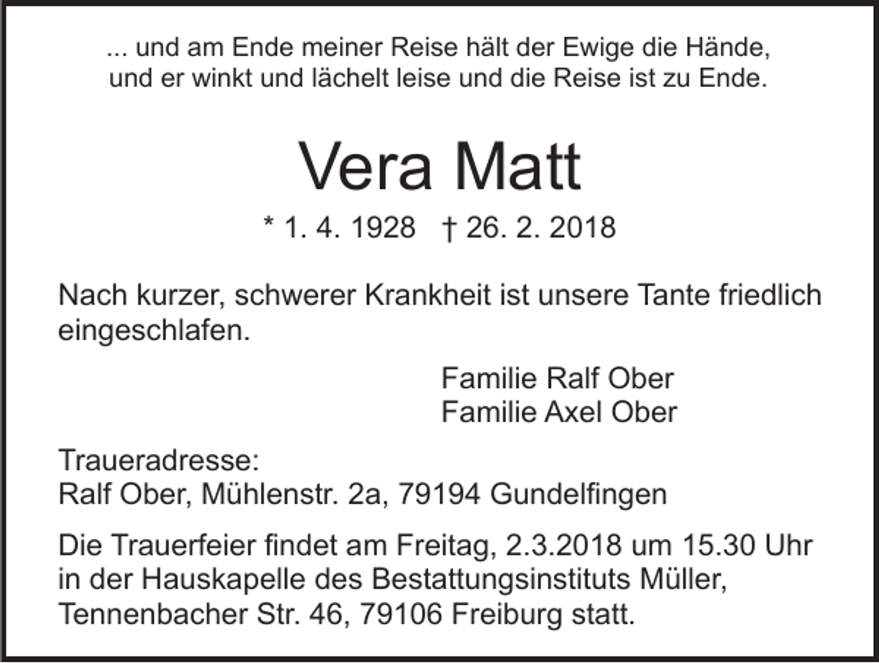 <p>die<br />... und<br />u n d am<br />a m Ende<br />E n d e meiner<br />m ei n er Reise<br />R ei s e hält<br />h ält der<br />d er Ewige<br />E wi g e di<br />e Hände,<br />H ä n d e,<br />uund<br />n d er<br />wi n kt uund<br />n d l lächelt<br />ä c h e lt lleise<br />ei s e und<br />u n d die<br />di e Reise<br />R ei s e iist<br />st zu<br />z u Ende.<br />E n d e.<br />er winkt</p><p>VVera<br />er a Matt<br />M att</p><p>* 1.<br />1. 4.<br />4. 1928<br />1 9 2 8 †† 26.<br />2 6. 2.<br />2. 2018<br />20 1 8<br />NNach<br />a c h kkurzer,<br />ur z er, sschwerer<br />c h w er er Krankheit<br />Kr a n k h eit i ist<br />st uunsere<br />n s er e TTante<br />a nt e fri<br />friedlich<br />e dli c h<br />ei<br />n g e s c hl af e n.<br />eingeschlafen.<br />Familie<br />F a mili e Ralf<br />R alf Ober<br />O b er<br />F a mili e Axel<br />A x el Ober<br />O b er<br />Familie<br />Tr a u er a dr e s s e:<br />Traueradresse:<br />RRalf<br />alf Ober,<br />O b er, Mühlenstr.<br />M ü hl e n str. 22a,<br />a, 779194<br />9 1 9 4 Gundelfingen<br />G u n d elfi n g e n<br />Die<br />Di<br />e TrTrauerfeier<br />a u erf ei er fifindet<br />n d et aam<br />m FrFreitag,<br />eit a g, 2.2.3.2018<br />3. 2 0 1 8 uum<br />m 15.30<br />1 5. 3 0 Uhr<br />U hr<br />in<br />i n der<br />d er Hauskapelle<br />H a u s k a p ell e des<br />d e s Bestattungsinstituts<br />B e st att u n g si n stit ut s Müller,<br />Müll er,<br />T e n n e n b a c h er Str.<br />Str. 446,<br />6, 79106<br />7 9 1 0 6 Freiburg<br />Fr ei b ur g st<br />att.<br />Tennenbacher<br />statt.</p>