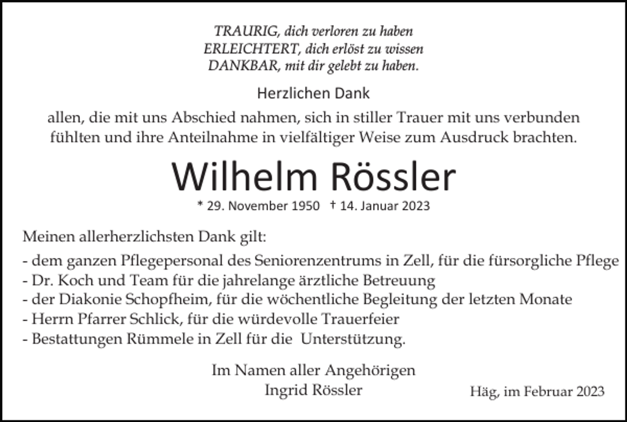 <p>TRAURIG, dich verloren zu haben<br />ERLEICHTERT, dich erlöst zu wissen<br />DANKBAR, mit dir gelebt zu haben.</p><p>Herzlichen Dank<br />allen, die mit uns Abschied nahmen, sich in stiller Trauer mit uns verbunden<br />fühlten und ihre Anteilnahme in vielfältiger Weise zum Ausdruck brachten.</p><p>Wilhelm Rössler<br />* 29. November 1950 † 14. Januar 2023</p><p>Meinen allerherzlichsten Dank gilt:<br />- dem ganzen Pflegepersonal des Seniorenzentrums in Zell, für die fürsorgliche Pflege<br />- Dr. Koch und Team für die jahrelange ärztliche Betreuung<br />- der Diakonie Schopfheim, für die wöchentliche Begleitung der letzten Monate<br />- Herrn Pfarrer Schlick, für die würdevolle Trauerfeier<br />- Bestattungen Rümmele in Zell für die Unterstützung.<br />Im Namen aller Angehörigen<br />Ingrid Rössler</p><p>Häg, im Februar 2023</p>