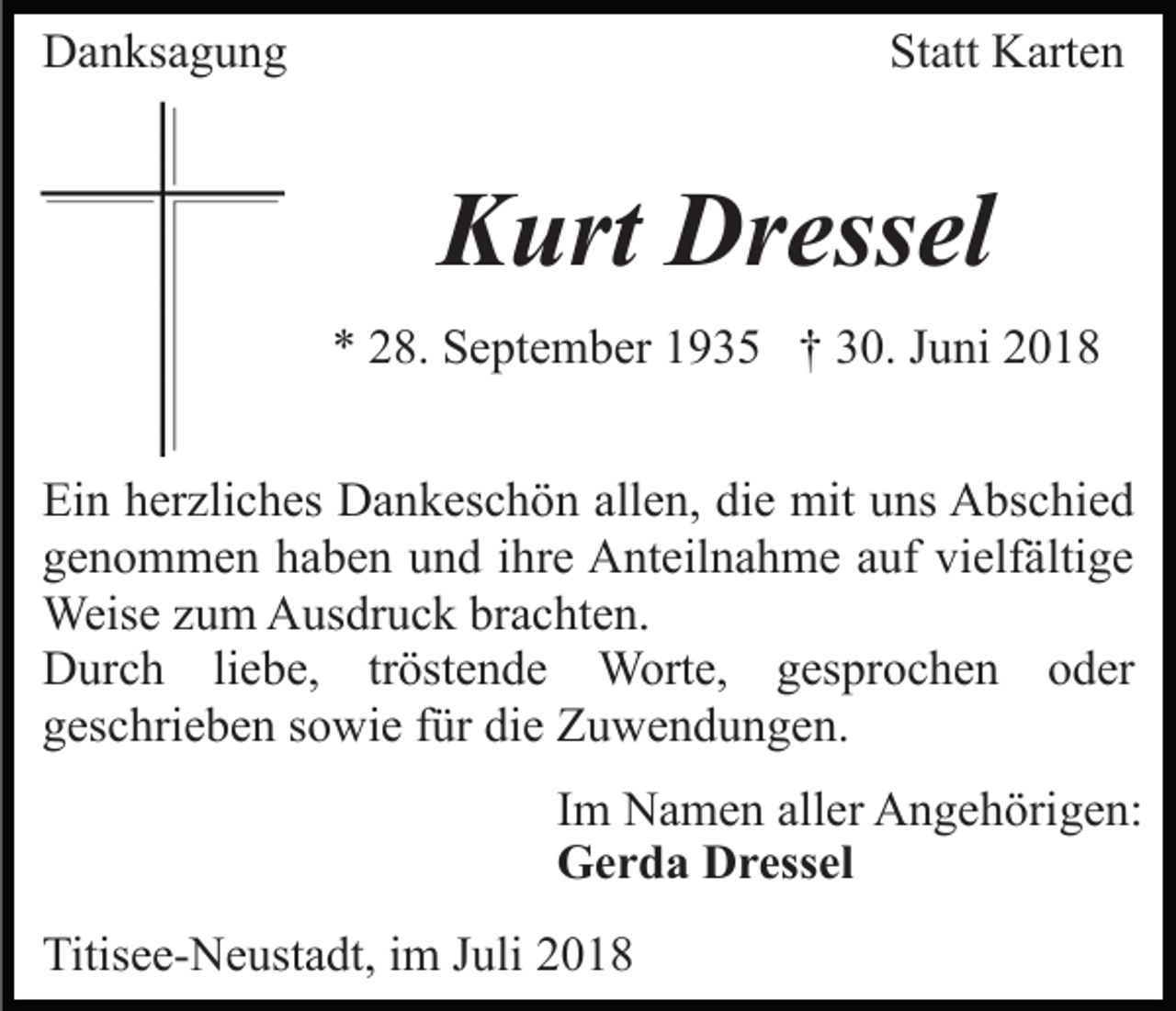 <p>Danksagung</p><p>Statt Karten</p><p>Kurt Dressel<br />* 28. September 1935 † 30. Juni 2018<br />Ein herzliches Dankeschön allen, die mit uns Abschied<br />genommen haben und ihre Anteilnahme auf vielfältige<br />Weise zum Ausdruck brachten.<br />Durch liebe, tröstende Worte, gesprochen oder<br />geschrieben sowie für die Zuwendungen.<br />Im Namen aller Angehörigen:<br />Gerda Dressel<br />Titisee-Neustadt, im Juli 2018</p>