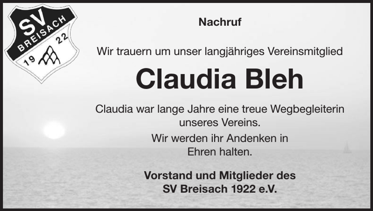 <p>Nachruf<br />Wir trauern um unser langjähriges Vereinsmitglied</p><p>Claudia Bleh<br />Claudia war lange Jahre eine treue Wegbegleiterin<br />unseres Vereins.<br />Wir werden ihr Andenken in<br />Ehren halten.<br />Vorstand und Mitglieder des<br />SV Breisach 1922 e.V.</p>