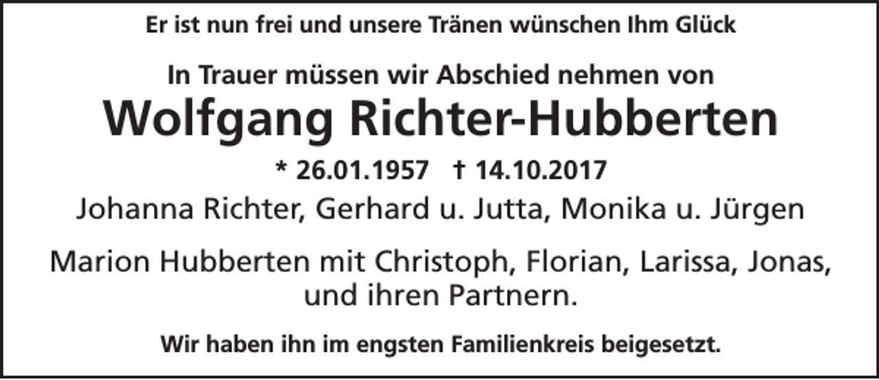 <p>Eriist<br />Er<br />st nun<br />n u n fr<br />frei<br />ei und<br />u n d unsere<br />u n s er e Tr<br />Tränen<br />ä n e n wünschen<br />w ü n s c h e n IIhm<br />h m Glück<br />Gl ü c k</p><p>IInn Trauer<br />Tr a u er müssen<br />m ü s s e n wir<br />wir Abschied<br />A b s c hi e d nehmen<br />n e h m e n von<br />von</p><p>WWolfgang<br />olf g a n g RiRichter-Hubberten<br />c ht er- H u b b ert e n<br />** 226.01.1957<br />6. 0 1. 1 9 5 7 †† 114.10.2017<br />4. 1 0. 2 0 1 7</p><p>JJohanna<br />o h a n n a Richter,<br />Ri c ht er, Gerhard<br />G er h ar d u.<br />u. JJutta,<br />utt a, Monika<br />M o ni k a u.<br />u. JJürgen<br />ür g e n<br />MMarion<br />ari o n HHubberten<br />u b b ert e n mit<br />mitC Christoph,<br />hrist o p h, FlFlorian,<br />ori a n, L Larissa,<br />ariss a, J Jonas,<br />o n as,<br />uund<br />n d i ihren<br />hr e n PPartnern.<br />art n er n.<br />Wirh haben<br />Wir<br />a b e n i hihn<br />n i im<br />m e engsten<br />n g st e n F Familienkreis<br />a mili e n kr ei s b beigesetzt.<br />ei g e s et zt.</p>